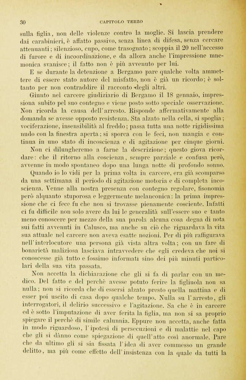 sulla figlia, non delle violenze contro la moglie. Si lascia prendere dai carabinieri, è all'atto passivo, senza linea di difesa, senza cercare attenuanti ; silenzioso, cupo, come trasognato ; scoppia il 20 nell'accesso di furore e di incoordinazione, e da allora anche l'impressione mne- monica svanisce ; il fatto non è più avvenuto per lui. E se durante la detenzione a Bergamo pare qualche volta ammet- tere di essere stato autore del misfatto, non è già un ricordo; è sol- tanto per non contraddire il racconto -degli altri. Giunto nel carcere giudiziario di Bergamo il 18 gennaio, impres- siona subito pel suo contegno e viene posto sotto speciale osservazione. Non ricorda la causa dell'arresto. Kisponde affermativamente alla domanda se avesse opposto resistenza. Sta alzato nella cella, si spoglia ; vociferazione, insensibilità al freddo; passa tutta una notte rigidissima nudo con la finestra aperta; si sporca con le feci, non mangia e con- tinua in uno stato di incoscienza e di agitazione per cinque giorni. Non ci dilungheremo a farne la descrizione ; questo giova ricor- dare : che il ritorno alla coscienza, sempre parziale e confusa però, avvenne in modo spontaneo dopo una lunga notte di profondo sonno. Quando io lo vidi per la prima volta in carcere, era già scomparso da una settimana il periodo di agitazione motoria e di completa inco- scienza. Venne alla nostra presenza con contegno regolare, fisonomia però alquanto stuporosa e leggermente melanconica : la pi-ima impres- sione che ci fece fu che non si trovasse pienamente cosciente. Infatti ci fu difficile non solo avere da lui le generalità sull'essere suo e tanto meno conoscere per mezzo della sua parola alcuna cosa degna di nota sui fatti avvenuti in Calusco, ma anche su ciò che riguardava la vita sua attuale nel carcere non aveva esatte nozioni. Per di più raffigurava nell'interlocutore una persona già vista altra volta; con un fare di bonarietà maliziosa lasciava intravvedere che egli credeva che noi si conoscesse già tutto e fossimo informati sino dei più minuti partico- lari della sua vita passata. Non accetta la dichiarazione clic gii si fa di parlar con un me- dico. Del l'atto e del perchè avesse potuto ferire la figliuola non sa nulla; non si ricorda che di essersi alzato presto quella mattina e di esser poi uscito di casa dopo qualche tempo. Nulla su l'arresto, gli interrogatori, il delirio successivo e l'agitazione. Sa che è in carcere ed è sotto l'imputazione di aver ferita la figlia, ma non si sa proprio spiegare il perchè di simile calunnia. Eppure non accetta, anche fatta in modo riguardoso, l'ipotesi di persecuzioni e di malattie nel capo che gli si danno come spiegazione di quell'atto così anormale. Tare clie da ultimo gli si sia fissata l'idea di aver commesso un grande delitto, ma più come effetto dell'insistenza con la quale da tutti la