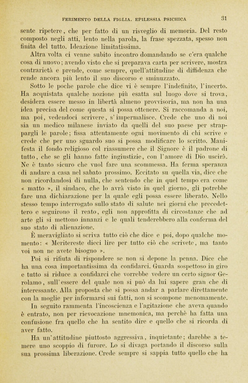 sente ripetere, che per fatto di un risveglio di memoria. Del resto composto negli atti, lento nella parola, la frase spezzata, spesso non finita del tutto. Ideazione limitatissima. Altra volta ci venne subito incontro domandando se c'era qualche cosa di nuovo ; avendo visto che si preparava carta per scrivere, mostra contrarietà e prende, come sempre, quell'attitudine di diffidenza che rende ancora più lento il suo discorso e sminuzzato. Sotto le poche parole che dice vi è sempre l'indefinito, l'incerto. Ha acquistata qualche nozione più esatta sul luogo dove si trova, desidera essere messo in libertà almeno provvisoria, ma non ha una idea precisa del come questa si possa ottenere. Si raccomanda a noi, ma poi, vedendoci scrivere, s'impermalisce. Crede che uno di noi sia un medico milanese inviato da quelli del suo paese per strap- pargli le parole; fissa attentamente ogni movimento di chi scrive e crede che per uno sguardo suo si possa modificare lo scritto. Mani- festa il fondo religioso col riassumere che il Signore è il padrone di tutto, clic se gli hanno fatte ingiustizie, con l'amore di Dio uscirà. Ne è tanto sicuro che vuol fare una scommessa. Ha ferma speranza di andare a casa nel sabato prossimo. Eccitato su quella via, «lice clic non ricordandosi di nulla, clic sentendo die in quel tempo era come « matto », il sindaco, che lo avrà, visto in quel giorno, gli potrebbe fare una dichiarazione per la quale egli possa essere liberato. Nello stesso tempo interrogato sullo stato di salute nei giorni che precedet- tero e seguirono il reato, egli non approfitta di circostanze che ad arte gli si mettono innanzi e le quali tenderebbero alla conferma del suo stato di alienazione. E meravigliato si scriva tutto ciò che dice e poi, dopo qualche mo- mento: « Meritereste dieci lire per tutto ciò che scrivete, ma tanto voi non ne avete bisogno ». Poi si rifiuta di rispondere se non si depone la penna. Dice che ha una cosa importantissima da confidarci. Guarda sospettoso in giro e tutto si riduce a confidarci che vorrebbe vedere un certo signor Ge- rolamo, sull'essere del quale non si può da lui sapere gran che di interessante. Alla proposta clic si possa andar a parlare direttamente con la moglie per informarsi sui fatti, non si scompone menomamente. In seguito rammenta l'incoscienza e l'agitazione che aveva (piando è entrato, non per rievocazione mnemonica, ma perchè ha fatta una confusione fra quello che lux sentito dire e quello che si ricorda di aver fatto. Ha un'attitudine piuttosto aggressiva, inquietante; darebbe a te- mere uno scoppio di furore. Lo si divaga portando il discorso sulla sua prossima liberazione. Crede sempre si sappia tutto quello che ha