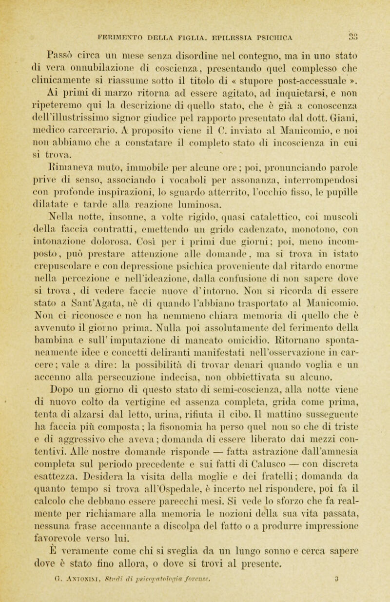 Passò circa un mese senza disordine nel contegno, ma in uno stato di vera onnubilazione di coscienza, presentando quel complesso che clinicamente si riassume sotto il titolo di « stupore post-accessuale ». Ai primi di marzo ritorna ad essere agitato, ad inquietarsi, e non ripeteremo qui la descrizione di quello stato, che è già a conoscenza dell'illustrissimo signor giudice pel rapporto presentato dal dott. Giani, medico carcerario. A proposito viene il C. inviato al Manicomio, e noi non abbiamo clic a constatare il completo stato di incoscienza in cui si trova. Rimaneva muto, immobile per alcune ore; poi, pronunciando parole prive di senso, associando i vocaboli per assonanza, interrompendosi con profonde inspirazioni, lo sguardo atterrito, l'occhio fisso, le pupille dilatate e tarde alla reazione luminosa. Nella notte, insonne, a volte rigido, quasi catalettico, eoi muscoli della l'accia contratti, emettendo un grido cadenzato, monotono, con intonazione dolorosa. Così pei' i primi due giorni; poi, meno incom- posto, può prestare attenzione alle domande, ma si trova in istato crepuscolare e con depressione psichica proveniente dal ritardo enorme nella percezione e nell'ideazione, dalla contusione di non sapere dove si trova, di vedere l'accie nuove d'intorno. Non si ricorda di essere stato a Sant'Agata, uè di quando l'abbiano trasportato al Manicomio. Non ci riconosce e non ha. nemmeno chiara memoria di quello che è avvenuto il giorno prima. Nulla poi assolutamente del ferimento della bambina e sull'imputazione di mancato omicidio. Ritornano sponta- neamente idee e concetti deliranti manifestati nell'osservazione in car- cere ; vale a dire: la possibilità di trovar denari quando voglia e un accenno alla persecuzione indecisa, non obbiettivata su alcuno. Dopo un giorno di questo stato di semi-coscienza, alla notte viene di nuovo colto da vertigine ed assenza completa, grida come prima, tenta di alzarsi dal letto, urina, ritìnta il cibo. 11 mattino susseguenti' ha faccia più composta ; la fisonomia ha perso quel non so che di triste e di aggressivo che aveva ; domanda di essere liberato dai mezzi con- tentivi. Alle nostre domande risponde — fatta astrazione dall'amnesia completa sul periodo precedente e sui fatti di Calusco — con discreta esattezza. Desidera la visita della moglie e dei fratelli; domanda da «pianto tempo si trova all'Ospedale, è incerto nel rispondere, poi fa il callido che debbano essere parecchi mesi. Si vede lo sforzo che fa real- mente per richiamare alla memoria le nozioni della sua vita passata, nessuna frase accennante a discolpa del fatto o a produrre impressione favorevole verso lui. E veramente come chi si sveglia da un lungo sonno e cerca sapere dove è stato fino allora, o dove si trovi al presente. ('.. Antonini, Studi di piicopaMoijia forense, 3