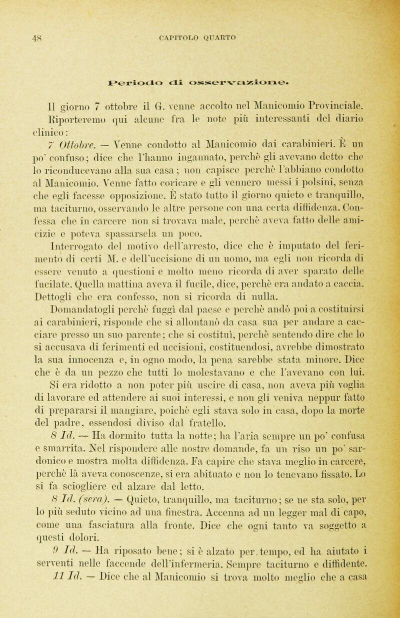 4R rAriTor.o (juarto Periodo oli osservazionef Il giorno 7 ottobre il G. venne accolto nel Manicomio Provinciale. Riporteremo qui alcune fra le note più interessanti del diario clinico: > Ottobre. — Venne condotto al Manicomio dai carabinieri. È un po'confuso; dice che l'hanno ingannato, perchè gli avevano detto che lo riconducevano alla sua casa; non capisce perchè l'abbiano condotto al Manicomio. Venne fatto coricare e i*;li vennero messi i polsini, senza che egli facesse opposizione. È stato tutto il giorno quieto e tranquillo, ma taciturno, osservando le altre persone con una certa diffidenza. Con- fessa clic in carcere non si trovava male, perchè aveva fatto delle ami- cizie e poteva spassarsela un poco* Interrogato del motivo dell'arresto, dice che è imputato del feri- mento di certi M. e dell'uccisione di un uomo, ma egli non ricorda di essere venuto a questioni e molto meno ricorda di aver sparato delle fucilate. Quella mattina aveva il fucile, dice, perchè era andato a caccia. Dettogli che era confesso, non si ricorda di nulla. Domandatogli perchè fuggì dal paese e perchè andò poi a costituirsi ai carabinieri, risponde che si allontanò da casa sua per andare a cac- ciare presso un suo parente; che si costituì, perchè sentendo dire che lo si accusava di ferimenti ed uccisioni, costituendosi, avrebbe dimostrato la sua innocenza e, in ogno modo, la pena sarebbe stata minore. Dice che è da un pezzo che tutti lo molestavano e che l'avevano con lui. Si era ridotto a non poter più uscire di casa, non aveva più voglia di lavorare ed attendere ai suoi interessi, e non gli veniva neppur fatto di prepararsi il mangiare, poiché egli stava solo in casa, dopo la morte del padre, essendosi diviso dal fratello. 8 Id. — Ha dormito tutta la notte; ha l'aria sempre un po' confusa e smarrita. Nel rispondere alle nostre domande, fa un riso un po' sar- donico e mostra molta diffidenza. Fa capire che stava meglio in carcere, perchè là aveva conoscenze, si era abituato e non lo tenevano fissato. Lo si fa sciogliere ed alzare dal letto. S Id. (sera). — Quieto, tranquillo, ma taciturno; se ne sta solo, per lo più seduto vicino ad una finestra. Accenna ad un legger mal di capo, come una fasciatura alla fronte. Dice che ogni tanto va soggetto a questi dolori. ■' là. — Ha riposato bene; si è alzato per.tempo, ed ha aiutato i serventi nelle faccende dell'infermeria. Sempre taciturno e diffidente. 11 Id. — Dice che al Manicomio si trova molto meglio che a casa