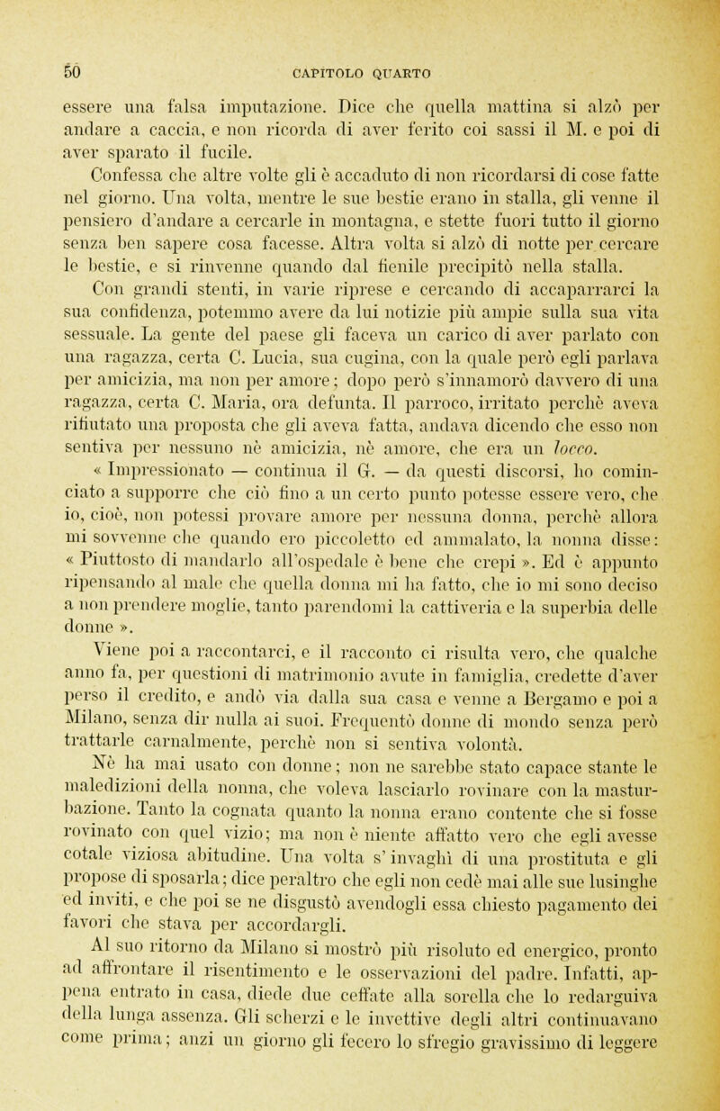 essere una falsa imputazione. Dice che quella mattina si alzò per andare a caccia, e non ricorda di aver ferito coi sassi il M. e poi di aver sparato il fucile. Confessa che altre volte gli è accaduto di non ricordarsi di cose fatte nel giorno. Una volta, mentre le sue bestie erano in stalla, gli venne il pensiero d'andare a cercarle in montagna, e stette fuori tutto il giorno senza ben sapere cosa facesse. Altra volta si alzò di notte per cercare le bestie, e si rinvenne quando dal fienile precipitò nella stalla. Con grandi stenti, in varie riprese e cercando di accaparrarci la sua confidenza, potemmo avere da lui notizie più ampie sulla sua vita sessuale. La gente del paese gli faceva un carico di aver parlato con una ragazza, certa C. Lucia, sua cugina, con la quale però egli parlava per amicizia, ma non per amore ; dopo però s'innamorò davvero di una ragazza, certa C. Maria, ora defunta. Il parroco, irritato perchè aveva rifiutato una proposta che gli aveva fatta, andava dicendo che esso non sentiva per nessuno nò amicizia, nò amore, che era un Tocco. « Impressionato — continua il G. — da questi discorsi, ho comin- ciato a supporre che ciò fino a un certo punto potesse essere vero, che io, cioè, non potessi provare amore per nessuna donna, perchè allora mi sovvenne clic quando ero piccoletto ed ammalato, la nonna disse: « Piuttosto di mandarlo all'ospedale è bene che crepi ». Ed è appunto ripensando al male che quella donna mi ha fatto, che io mi sono deciso a non prendere moglie, tanto parendomi la cattiveria e la superbia delle donne ». Viene poi a raccontarci, e il racconto ci risulta vero, che qualche anno fa, per questioni di matrimonio avute in famiglia, credette d'aver perso il credito, e andò via dalla sua casa e venne a Bergamo e poi a Milano, senza dir nulla ai suoi. Frequentò donne di mondo senza però trattarle carnalmente, perchè non si sentiva volontà. Né ha mai usato con donne ; non ne sarebbe stato capace stante le maledizioni della nonna, che voleva lasciarlo rovinare con la mastur- bazione. Tanto la cognata quanto la nonna erano contente che si fosse rovinato con quel vizio ; ma non è niente affatto vero che egli avesse cotale viziosa abitudine. Una volta s'invaghì di una prostituta e gli propose di sposarla; dice peraltro che egli non cede mai alle sue lusinghe ed inviti, e che poi se ne disgustò avendogli essa chiesto pagamento dei favori che stava per accordargli. Al suo ritorno da Milano si mostrò più risoluto ed energico, pronto ad affrontare il risentimento e le osservazioni del padre. Infatti, ap- pena entrato in casa, diede due ceffate alla sorella che lo redarguiva della lunga assenza. Gli scherzi e le invettive degli altri continuavano come prima ; anzi un giorno gli fecero lo sfregio gravissimo di leggere