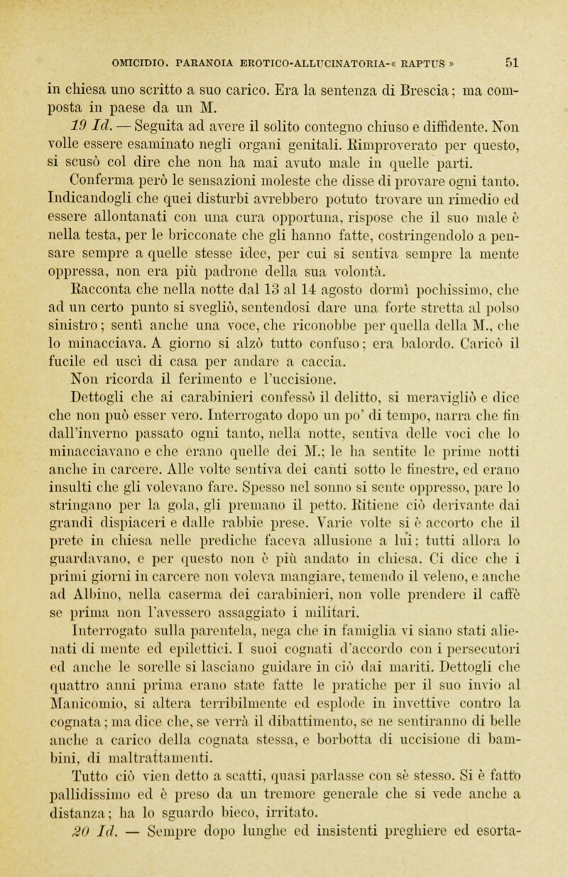 in chiesa uno scritto a suo carico. Era la sentenza di Brescia ; ma com- posta in paese da un M. 19 Id. — Seguita ad avere il solito contegno chiuso e diffidente. Non volle essere esaminato negli organi genitali. Rimproverato per questo, si scusò col dire che non ha mai avuto male in quelle parti. Conferma però le sensazioni moleste che disse di provare ogni tanto. Indicandogli che quei disturbi avrebbero potuto trovare un rimedio ed essere allontanati con una cura opportuna, rispose che il suo male è nella testa, per le bricconate che gli hanno fatte, costringendolo a pen- sare sempre a quelle stesse idee, per cui si sentiva sempre la mente oppressa, non era più padrone della sua volontà. Eacconta che nella notte dal 13 al 14 agosto dormì pochissimo, che ad un certo punto si svegliò, sentendosi dare una forte stretta al polso sinistro ; sentì anche una voce, che riconobbe per quella della M., che lo minacciava. A giorno si alzò tutto confuso; era balordo. Caricò il fucile ed uscì di casa per andare a caccia. Non ricorda il ferimento e l'uccisione. Dettogli che ai carabinieri confessò il delitto, si meravigliò e dice che non può esser vero. Interrogato dopo un po' di tempo, narra che fin dall'inverno passato ogni tanto, nella notte, sentiva delle voci die lo minacciavano e che erano quelle dei M.; le ha sentite le prime notti anche in carcere. Alle volte sentiva dei canti sotto le finestre, ed erano insulti die gli volevano fare. Spesso nel sonno si sente oppresso, pare lo stringano per la gola, gli premano il petto. Kitiene ciò derivante dai grandi dispiaceri e dalle rabbie prese. Varie volte si è accorto che il prete in chiesa nelle prediche faceva allusione a Ini; tutti allora lo guardavano, e per questo non è più andato in chiesa. Ci dice che i primi giorni in carcere non voleva mangiare, temendo il veleno, e anclie ad Alluno, nella caserma dei carabinieri, non volle prendere il caffè se prima non l'avessero assaggiato i militari. Interrogato sulla parentela, nega che in famiglia vi siano stati alie- nati di niente ed epilettici. I suoi cognati d'accordo con i persecutori ed anche le sorelle si lasciano guidare in ciò dai mariti. Dettogli che quattro anni prima erano state fatte le pratiche per il suo invio al Manicomio, si altera terribilmente ed esplode in invettive contro la cognata ; ma dice che, se verrà il dibattimento, se ne sentiranno di belle anche a carico della cognata stessa, e borbotta di uccisione di bam- bini, di maltrattamenti. Tutto ciò vien detto a scatti, quasi parlasse con se stesso. Si è fatto pallidissimo ed è preso da un tremore generale che si vede anche a distanza; ha lo sguardo bieco, irritato. 2(> LI. — Sempre dopo lunghe ed insistenti preghiere ed esorta-