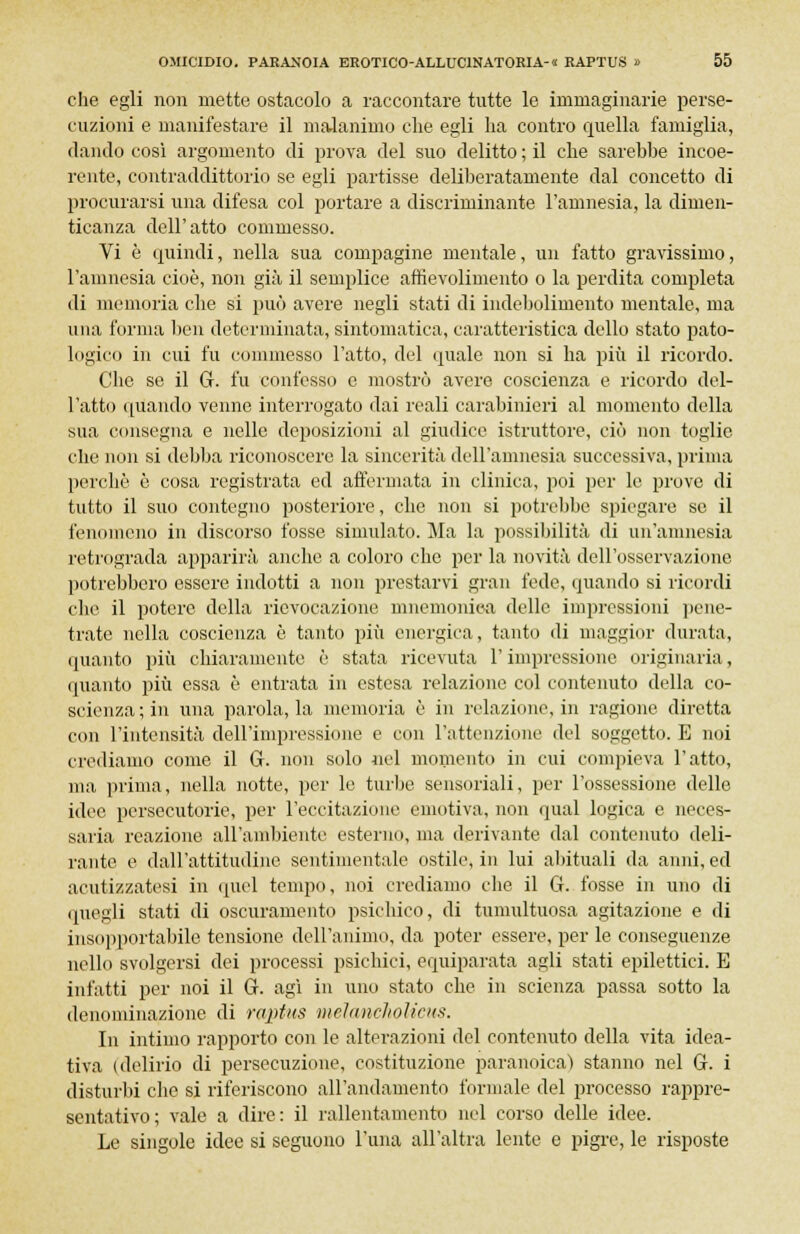 che egli non mette ostacolo a raccontare tutte le immaginarie perse- cuzioni e manifestare il malanimo che egli ha contro quella famiglia, dando così argomento di prova del suo delitto ; il che sarebbe incoe- rente, contraddittorio se egli partisse deliberatamente dal concetto di procurarsi una difesa col portare a discriminante l'amnesia, la dimen- ticanza dell'atto commesso. Vi è quindi, nella sua compagine mentale, un fatto gravissimo, l'amnesia cioè, non già il semplice aftievolimento o la perdita completa di memoria che si può avere negli stati di indebolimento mentale, ma una forma ben determinata, sintomatica, caratteristica dello stato pato- logico in cui fu commesso l'atto, del quale non si ha più il ricordo. Che se il G. fu confesso e mostrò avere coscienza e ricordo del- l'atto quando venne interrogato dai reali carabinieri al momento della sua consegna e nelle deposizioni al giudice istruttore, ciò non toglie che non si debba riconoscere la sincerità dell'amnesia successiva, prima perchè è cosa registrata ed affermata in clinica, poi per le prove di tutto il suo contegno posteriore, che non si potrebbe spiegare se il fenomeno in discorso fosse simulato. Ma la possibilità di un'amnesia retrograda apparirà anche a coloro che per la novità dell'osservazione potrebbero essere indotti a non prestarvi gran fede, quando si ricordi che il potere della rievocazione mnemonica delle impressioni pene- trate nella coscienza è tanto più energica, tanto di maggior durata, «pianto più chiaramente è stata ricevuta l'impressione originaria, (pianto più essa è entrata in estesa relazione col contenuto della co- scienza ; in una parola, la memoria è in relazione, in ragione diretta con l'intensità dell'impressione e con l'attenzione del soggetto. E noi crediamo come il G. non solo nel momento in cui compieva l'atto, ma prima, nella notte, per le turbe sensoriali, per l'ossessione delle idee persecutorie, per l'eccitazione emotiva, non qual logica e neces- saria reazione all'ambiente esterno, ma derivante dal contenuto deli- rante e dall'attitudine sentimentale ostili1, in lui abituali da anni, ed acutizzatesi in quel tempo, noi crediamo che il G. fosse in uno di quegli stati di oscuramento psichico, di tumultuosa agitazione e di insopportabile tensione dell'animo, da poter essere, per le conseguenze nello svolgersi dei processi psichici, equiparata agli stati epilettici. E infatti per noi il G. agi in uno stato che in scienza passa sotto la denominazione di raptus melancholicus. In intimo rapporto con le alterazioni del contenuto della vita idea- tiva (delirio di persecuzione, costituzione paranoica) stanno nel G. i disturbi che si riferiscono all'andamento formale del processo rappre- sentativo; vale a dire: il rallentamento nel corso delle idee. Le singole idee si seguono l'ima all'altra lente e pigre, le risposte