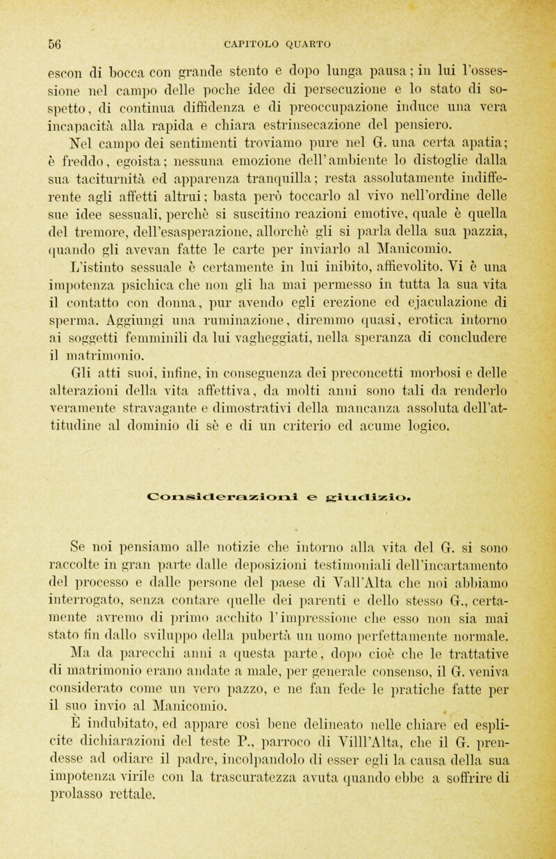 escon di bocca con grande stento e dopo lunga pausa ; in lui l'osses- sione nel campo delle poche idee di persecuzione e lo stato di so- spetto, di continua diffidenza e di preoccupazione induce una vera incapacità alla rapida e chiara estrinsecazione del pensiero. Nel campo dei sentimenti troviamo pure nel G. una certa apatia ; è freddo, egoista; nessuna emozione dell'ambiente lo distoglie dalla sua taciturnità ed apparenza tranquilla; resta assolutamente indiffe- rente agli affetti altrui ; basta però toccarlo al vivo nell'ordine delle sue idee sessuali, perchè si suscitino reazioni emotive, quale è quella del tremore, dell'esasperazione, allorché gli si parla della sua pazzia, (piando gli avevan fatte le carte per inviarlo al Manicomio. L'istinto sessuale è certamente in lui inibito, affievolito. Vi è una impotenza psichica che non gli ha mai permesso in tutta la sua vita il contatto con donna, pur avendo egli erezione ed ejaculazione di sperma. Aggiungi una ruminazione, diremmo quasi, erotica intorno ai soggetti femminili da lui vagheggiati, nella speranza di concludere il matrimonio. Gli atti suoi, infine, in conseguenza dei preconcetti morbosi e delle alterazioni della vita affettiva, da molti anni sono tali da renderlo veramente stravagante e dimostrativi della mancanza assoluta dell'at- titudine al dominio di se e di un criterio ed acume logico. Considerazioni e &ixjifHxio. Se noi pensiamo alle notizie che intorno alla vita del G. si sono raccolte in gran parte dalle deposizioni testimoniali dell'incartamento del processo e dalle persone del paese di Vall'Alta clic noi abbiamo interrogato, senza contare quelle dei parenti e dello stesso G., certa- mente avremo di primo acchito l'impressione che esso non sia mai stato fin dallo sviluppo della pubertà un uomo perfettamente normale. Ma da parecchi anni a questa parte, dopo cioè che le trattative di matrimonio erano andate a male, per generale consenso, il G. veniva considerato come un vero pazzo, e ne fan fede le pratiche fatte per il suo invio al Manicomio. E indubitato, ed appare così bene delineato nelle chiare ed espli- cite dichiarazioni del teste P., parroco di Villl'Alta, che il G. pren- desse ad odiare il padre, incolpandolo di esser egli la causa della sua impotenza virile con la trascuratezza avuta quando ebbe a soffrire di prolasso rettale.