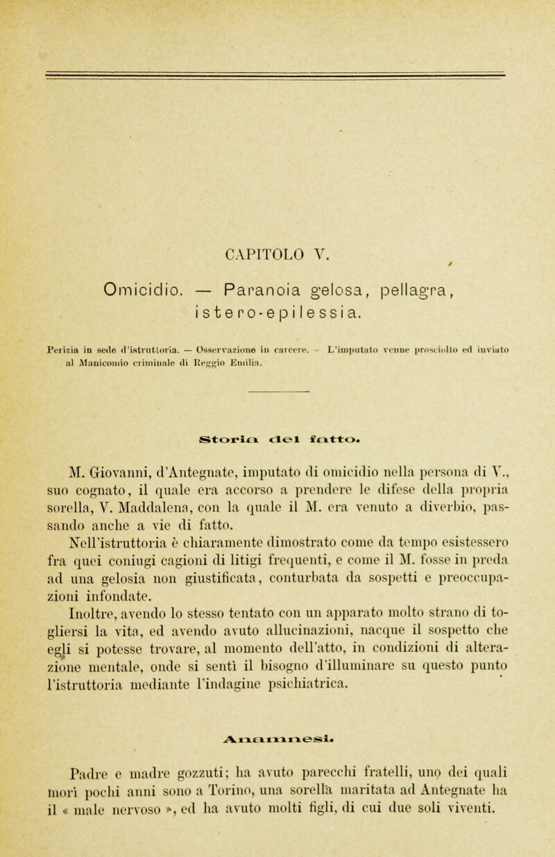 CAPITOLO V. Omicidio. — Paranoia gelosa, pellagra, i s t e r o ■ e p i I e s s i a. Perizia in sede d'istruttoria. — Osservazione in carcere. - L'imputato renne prosciolto ed inviato al -Manicomio criminale ili Reggio Emilia. Storici del fritto. M. Giovanni, d'Antegnate, imputato di omicidio nella persona di V., suo cognato, il quale era accorso a prendere le difese della propria sorella, V. Maddalena, con la (piale il M. era venuto a diverbio, pas- sando anche a vie di fatto. Nell'istruttoria è chiaramente dimostrato come da tempo esistessero fra quei coniugi cagioni di litigi frequenti, e come il M. fosse in preda ad una gelosia non giustificata, conturbata da sospetti e preoccupa- zioni infondate. Inoltre, avendo lo stesso tentato con un apparato molto strano di to- gliersi la vita, ed avendo avuto allucinazioni, nacque il sospetto che egli si potesse trovare, al momento dell'atto, in condizioni di altera- zione mentale, onde si sentì il Insogno d'illuminare su questo punto l'istruttoria mediante l'indagine psichiatrica. AxxBLXXXXk.&SÌm Padre e madre gozzuti; ha avuto parecchi fratelli, uno dei quali morì pochi anni sono a Torino, una sorella maritata ad Antegnate ha il « male nervoso », ed ha avuto molti tìgli, di cui due soli viventi.