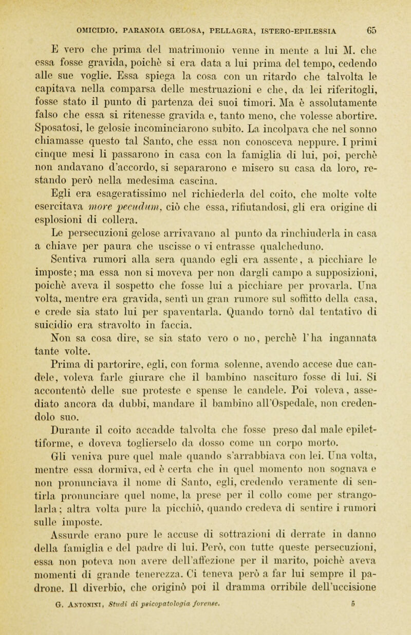 E vero che prima del matrimonio venne in mente a lui M. che essa fosse gravida, poiché si era data a lui prima del tempo, cedendo alle sue voglie. Essa spiega la cosa con un ritardo che talvolta le capitava nella comparsa delle mestruazioni e che, da lei riferitogli, fosse stato il punto di partenza dei suoi timori. Ma è assolutamente falso che essa si ritenesse gravida e, tanto meno, che volesse abortire. Sposatosi, le gelosie incominciarono subito. La incolpava che nel sonno chiamasse questo tal Santo, che essa non conosceva neppure. I primi cinque mesi li passarono in casa con la famiglia di lui, poi, perchè non andavano d'accordo, si separarono e misero su casa da loro, re- stando però nella medesima cascina. Egli era esageratissimo nel richiederla del coito, che molte volte esercitava more pccudmii, ciò che essa, rifiutandosi, gli era origine di esplosioni di collera. Le persecuzioni gelose arrivavano al punto da rinchiuderla in casa a chiave per paura che uscisse o vi entrasse qualcheduno. Sentiva rumori alla sera quando egli era assente, a picchiare le imposte; ma essa non si moveva per non dargli campo a supposizioni, poiché aveva il sospetto che fosse lui a picchiare per provarla. Una volta, mentre era gravida, senti un gran rumore sul soffitto della casa, e crede sia stato lui per spaventarla. Quando tornò dal tentativo di suicidio era stravolto in faccia. Non sa cosa dire, se sia stato vero o no, perchè l'ha ingannata tante volte. Prima di partorire, egli, con forma solenne, avendo accese due can- dele, voleva farle giurare che il bambino nascituro fossi» di lui. Si accontentò delle sue. proteste e spense le candele. Poi voleva, asse- diato ancora da dubbi, mandare il bambino all'Ospedale, non creden- dolo suo. Durante il coito accadde talvolta che fosse preso dal male epilet- tiforme, e doveva toglierselo da dosso come un corpo morto. Gli veniva pure quel male quando s'arrabbiava con lei. Una volta, mentre essa dormiva, ed è certa che in quel momento non sognava e non pronunciava il nome di Santo, egli, credendo veramente di sen- tirla pronunciare quel nome, la prese per il collo come per strango- larla; altra volta pure la picchiò, quando credeva di sentire i rumori sulle imposte. Assurde erano pure le accuse di sottrazioni di derrate in danno della famiglia e del padre di lui. Però, con tutte queste persecuzioni, essa non poteva non avere dell'affezione per il marito, poiché aveva momenti di grande tenerezza. Ci teneva però a far lui sempre il pa- drone. Il diverbio, che originò poi il dramma orribile dell'uccisione G. ANTONINI, Studi di psicopatologia forense. 5