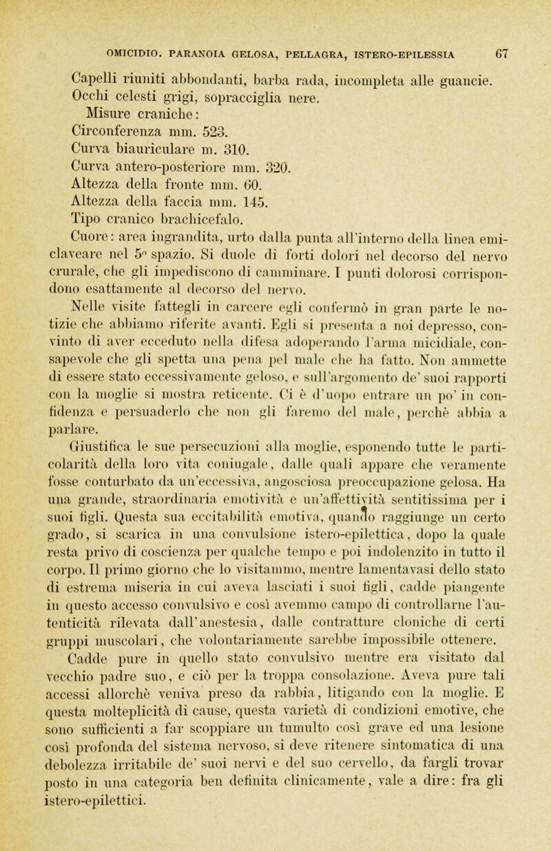 Capelli riuniti abbondanti, barba rada, incompleta alle guancie. Occhi celesti grigi, sopracciglia nere. Misure craniche: Circonferenza min. 523. Curva biauriculare ni. 310. Curva antero-posteriore mm. 320. Altezza della fronte nini. G0. Altezza della faccia nini. 145. Tipo cranico brachicefalo. Cuore : area ingrandita, urto dalla punta all'interno della linea emi- claveare nel 5n spazio. Si duole di forti dolori nel decorso del nervo crurale, die gli impediscono di camminare. I punti dolorosi corrispon- dono esattamente al decorso del nervo. Nelle visite fattegli in carcere egli confermò in gran parte le no- tizie che abbiamo riferite avanti. Egli si presenta a noi depresso, con- vinto di aver ecceduto nella difesa adoperando l'arma micidiale, con- sapevole che gli spetta una pena pel male che ha fatto. Non ammette di essere stato eccessivamente geloso, e sull'argomento de'suoi rapporti con la moglie si mostra reticente. Ci è d'uopo enti-are un po' in con- fidenza e persuaderlo che non gli farei lei male, perchè abbia a parlare. Giustifica le sue persecuzioni alla moglie, esponendo tutte le parti- colarità della loro vita coniugale, dalle (piali appare che veramente fosse conturbato da un'eccessiva, angosciosa preoccupazione gelosa. Ha una grande, straordinaria emotività e un'affettività sentitissima per i suoi tigli. Questa sua eccitabilità emotiva, quando raggiunge un certo grado, si scarica in una convulsione istero-epilettica, dopo la quale resta privo di coscienza per qualche tempo e poi indolenzito in tutto il corpo. Il primo giorno che lo visitammo, mentre lamentavasi dello stato di estrema miseria in cui aveva lasciati i suoi tigli, cadde piangente in questo accesso convulsivo e cosi avemmo campo di controllarne l'au- tenticità rilevata dall'anestesia, dalle contratture cloniche di certi gruppi muscolari, che volontariamente sarebbe impossibile ottenere. Cadde pure in quello stato convulsivo mentre era visitato dal vecchio padre suo, e ciò per la troppa consolazione. Aveva pure tali accessi allorché veniva preso da rabbia, litigando con la moglie. E questa molteplicità di cause, questa varietà di condizioni emotive, che sono sufficienti a far scoppiare un tumulto così grave ed una lesione così profonda del sistema nervoso, si deve ritenere sintomatica di una debolezza irritabile de'suoi nervi e del suo cervello, da fargli trovar posto in una categoria ben definita clinicamente, vale a dire: fra gli istero-epilettici.