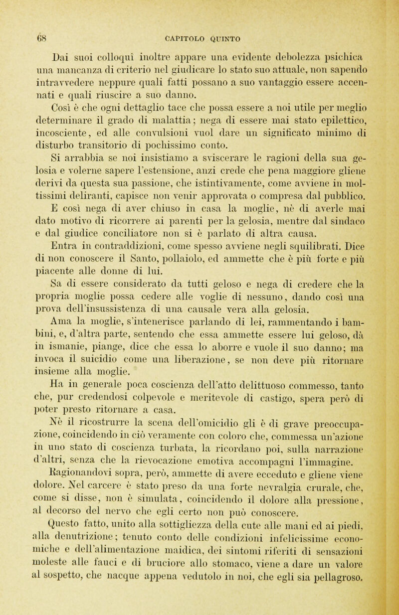 Dai suoi colloqui inoltre appare una evidente debolezza psichica una mancanza di criterio nel giudicare lo stato suo attuale, non sapendo intravvedere neppure quali fatti possano a suo vantaggio essere accen- nati e quali riuscire a suo danno. Così è che ogni dettaglio tace che possa essere a noi utile per meglio determinare il grado di malattia ; nega di essere mai stato epilettico, incosciente, ed alle convulsioni vuol dare un significato minimo di disturbo transitorio di pochissimo conto. Si arrabbia se noi insistiamo a sviscerare le ragioni della sua ge- losia e volerne sapere l'estensione, anzi crede che pena maggiore gliene derivi da questa sua passione, che istintivamente, come avviene in mol- tissimi deliranti, capisce non venir approvata o compresa dal pubblico. E così nega di aver chiuso in casa la moglie, né di averle mai dato motivo di ricorrere ai parenti per la gelosia, mentre dal sindaco e dal giudice conciliatore non si è parlato di altra causa. Entra in contraddizioni, come spesso avviene negli squilibrati. Dice di non conoscere il Santo, pollaiolo, ed ammette che è più forte e più piacente alle donne di lui. Sa di essere considerato da tutti geloso e nega di credere che la propria moglie possa cedere alle voglie di nessuno, dando così una prova dell'insussistenza di una causale vera alla gelosia. Ama la moglie, s'intenerisce parlando di lei, rammentando i bam- bini, e, d'altra parte, sentendo che essa ammette essere lui geloso, dà in ismanie, piange, dice che essa lo aborre e vuole il suo danno; ma invoca il suicidio come una liberazione, se non deve più ritornare insieme alla moglie. Ha in generale poca coscienza dell'atto delittuoso commesso, tanto che, pur credendosi colpevole e meritevole di castigo, spera però di poter presto ritornare a casa. Nò il ricostrurre la scena dell'omicidio gli è di grave preoccupa- zione, coincidendo in ciò veramente con coloro che, commessa un'azione in uno stato di coscienza turbata, la ricordano poi, sulla narrazione d'altri, senza che la rievocazione emotiva accompagni l'immagine. Kagionandovi sopra, però, ammette di avere ecceduto e gliene viene dolore. Nel carcere è stato preso da una forte nevralgia crurale, che, come si disse, nini è simulata, coincidendo il dolore alla pressione, al decorso del nervo che egli certo non può conoscere. Questo fatto, unito alla sottigliezza della cute alle mani ed ai piedi, alla denutrizione; tenuto conto delle condizioni infelicissime econo- miche e dell'alimentazione maidica, dei sintomi riferiti di sensazioni moleste alle fauci e di bruciore allo stomaco, viene a dare un valore al sospetto, che nacque appena vedutolo in noi, che egli sia pellagroso.