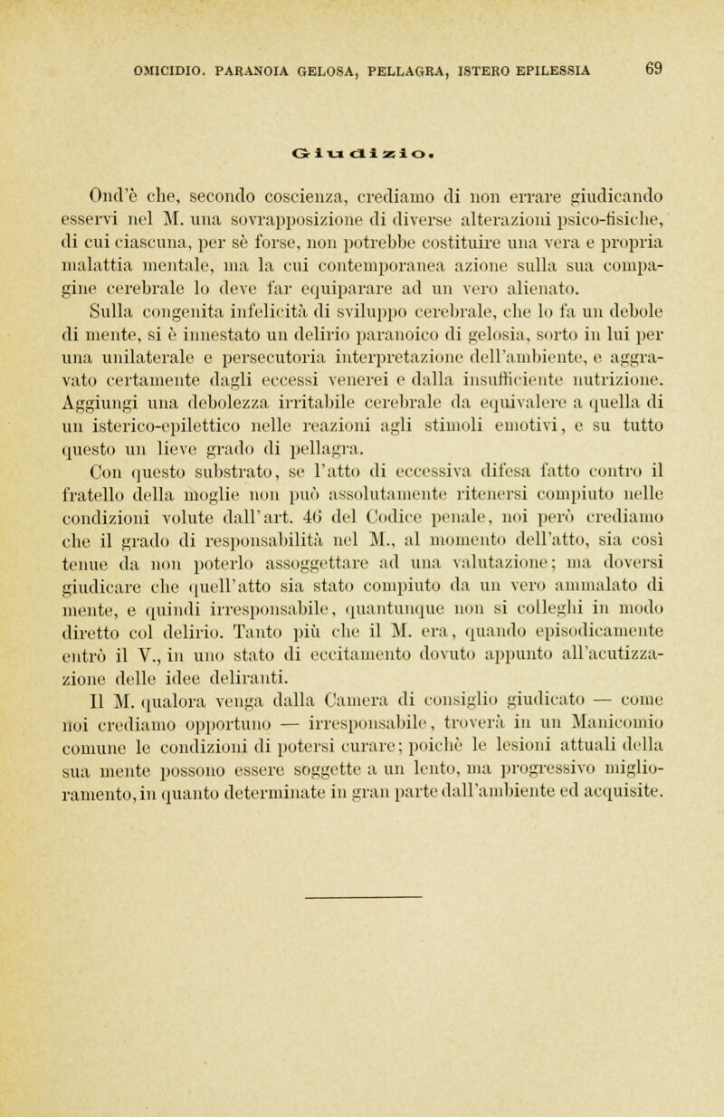 Giudi zio. Ond'è che, secondo coscienza, crediamo di non errare giudicando esservi nel M. una sovrapposizione di diverse alterazioni psico-tìsiche, di cui ciascuna, per se forse, non potrebbe costituire una vera e propria malattia mentale, ma la cui contemporanea azione sulla sua compa- gine cerebrale lo deve far equiparare ad un veni alienato. Sulla congenita infelicità di sviluppo cerebrale, che lo fa un debole di mente, si è innestato un delirio paranoico di gelosia, sorto in lui per una unilaterale e persecutoria interpretazione dell'ambiente, e aggra- vato certamente dagli eccessi venerei e dalla insufficiente nutrizione. Aggiungi una debolezza irritabile cerebrale da equivalere a quella di un isterico-epilettico nelle reazioni agli stimoli emotivi, e su tutto questo un lieve grado di pellagra. Con questo substrato, se l'atto di eccessiva difesa fatto contro il fratello della moglie non può assolutamente ritenersi compiuto nelle condizioni volute dall'art. 40 del Codice penale, noi però crediamo che il grado di responsabilità nel M„ al momento dell'atto, sia così tenue da non poterlo assoggettare ad una valutazione; ma doversi giudicare che quell'atto sia stato compiuto ila un vero ammalato di niente, e quindi irresponsabile, quantunque non si colleglli in modo diretto col delirio. Tanto più che il M. era, «mando episodicamente entrò il V., in uno stato di eccitamento dovuto appunto all'acutizza- zione delle idee deliranti. Il M. qualora venga dalla Camera di consiglio giudicato — come noi crediamo opportuno — irresponsabile, troverà in un Manicomio comune le condizioni di potersi curare ; poiché le lesioni attuali della sua mente possono essere soggette a un lento, ma progressivo miglio- ramento, in (manto determinate in gran parte dall'ambiente ed acquisite.