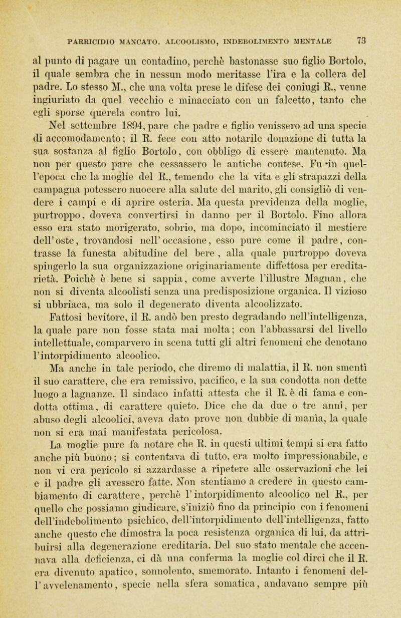 al punto di pagare un contadino, perchè bastonasse suo figlio Bortolo, il quale sembra che in nessun modo meritasse l'ira e la collera del padre. Lo stesso M., che una volta prese le difese dei coniugi K., venne ingiuriato da quel vecchio e minacciato con un falcetto, tanto che egli sporse querela contro lui. Nel settembre 1894, pare che padre e figlio venissero ad una specie di accomodamento ; il E. fece con atto notarile donazione di tutta la sua sostanza al figlio Bortolo, con obbligo di essere mantenuto. Ma non per questo pare che cessassero le antiche contese. Fu -in quel- l'epoca che la moglie del E., temendo che la vita e gli strapazzi della campagna potessero nuocere alla salute del marito, gli consigliò di ven- dere i campi e di aprire osteria. Ma questa previdenza della moglie, purtroppo, doveva convertirsi in danno per il Bortolo. Fino allora esso era stato morigerato, sobrio, ma dopo, incominciato il mestiere dell' oste, trovandosi nell' occasione, esso pure come il padre, con- trasse la funesta abitudine del bere , alla quale purtroppo doveva spingerlo la sua organizzazione originariamente difettosa per eredita- rietà. Poiché è bene si sappia, come avverte l'illustre Magnan, che non si diventa alcoolisti senza una predisposizione organica. Il vizioso si ubbriaca, ma solo il degenerato diventa alcoolizzato. Fattosi bevitore, il E. andò ben presto degradando ìiell'intclligenza, la quale pare non fosse stata mai molta; con l'abbassarsi del livello intellettuale, comparvero in scena tutti gli altri fenomeni che denotano l'intorpidimento alcoolico. Ma anche in tale periodo, che diremo di malattia, il E. non smenti il suo carattere, che era remissivo, pacifico, e la sua condotta non dette luogo a lagnanze. Il sindaco infatti attesta che il E. è di fama e con- dotta ottima, di carattere quieto. Dice che da due o tre anni, per abuso degli alcoolici, aveva dato prove non dubbie di manìa, la quale non si era mai manifestata pericolosa. La moglie pure fa notare che E. in questi ultimi tempi si era fatto anche più buono ; si contentava di tutto, era molto impressionabile, e non vi era pericolo si azzardasse a ripetere alle osservazioni che lei e il padre gli avessero fatte. Non stentiamo a credere in questo cam- biamento di carattere, perchè l'intorpidimento alcoolico nel E., per quello che possiamo giudicare, s'iniziò fino da principio con i fenomeni dell'indebolimento psichico, dell'intorpidimento dell'intelligenza, fatto anche questo che dimostra la poca resistenza organica di lui, da attri- buirsi alla degenerazione ereditaria. Del suo stato mentale che accen- nava alla deficienza, ci dà una conferma la moglie col dirci che il E. era divenuto apatico, sonnolento, smemorato. Intanto i fenomeni del- l'avvelenamento, specie nella sfera somatica, andavano sempre più