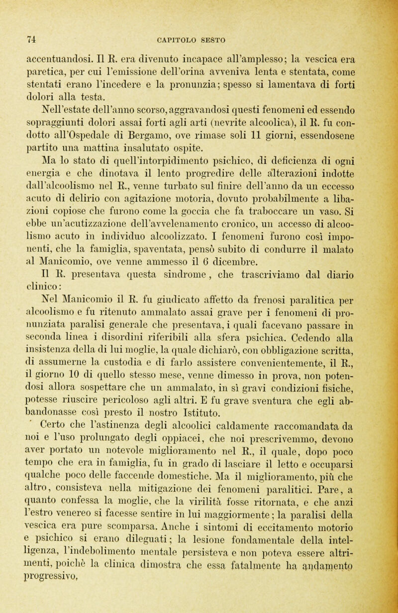 accentuandosi. Il K. era divenuto incapace all'amplesso; la vescica era paretica, per cui remissione dell'orina avveniva lenta e stentata, come stentati erano l'incedere e la pronunzia; spesso si lamentava di forti dolori alla testa. Nell'estate dell'anno scorso, aggravandosi questi fenomeni ed essendo sopraggiunti dolori assai forti agli arti (nevrite alcoolica), il E. fu con- dotto all'Ospedale di Bergamo, ove rimase soli 11 giorni, essendosene partito una mattina insalutato ospite. Ma lo stato di quell'intorpidimento psichico, di deficienza di ogni energia e che dinotava il lento progredire delle alterazioni indotte dall'alcoolismo nel K., venne turbato sul finire dell'anno da un eccesso acuto di delirio con agitazione motoria, dovuto probabilmente a liba- zioni copiose che furono come la goccia che fa traboccare un vaso. Si ebbe un'acutizzazione dell'avvelenamento cronico, un accesso di alcoo- lismo acuto in individuo alcoolizzato. I fenomeni furono così impo- nenti, che la famiglia, spaventata, pensò subito di condurre il malato al Manicomio, ove venne ammesso il 6 dicembre. Il K. presentava questa sindrome , che trascriviamo dal diario clinico : Nel Manicomio il K. fu giudicato affetto da frenosi paralitica per alcoolismo e fu ritenuto ammalato assai grave per i fenomeni di pro- nunziata paralisi generale che presentava, i quali facevano passare in seconda linea i disordini riferibili alla sfera psichica. Cedendo alla insistenza della di lui moglie, la quale dichiarò, con obbligazione scritta, di assumerne la custodia e di farlo assistere convenientemente, il E., il giorno 10 di quello stesso mese, venne dimesso in prova, non poten- dosi allora sospettare che un ammalato, in sì gravi condizioni fisiche, potesse riuscire pericoloso agli altri. E fu grave sventura che egli ab- bandonasse così presto il nostro Istituto. Certo che l'astinenza degli alcoolici caldamente raccomandata da noi e l'uso prolungato degli oppiacei, che noi prescrivemmo, devono aver portato un notevole miglioramento nel K., il quale, dopo poco tempo che era in famiglia, fu in grado di lasciare il letto e occuparsi qualche poco delle faccende domestiche. Ma il miglioramento, più che altro, consisteva nella mitigazione dei fenomeni paralitici. Pare, a quanto confessa la moglie, che la virilità fosse ritornata, e che anzi l'estro venereo si facesse sentire in lui maggiormente ; la paralisi della vescica era pure scomparsa. Anche i sintomi di eccitamento motorio e psichico si erano dileguati; la lesione fondamentale della intel- ligenza, l'indebolimento mentale persisteva e non poteva essere altri- menti, poiché la clinica dimostra che essa fatalmente ha andamentp progressivo,