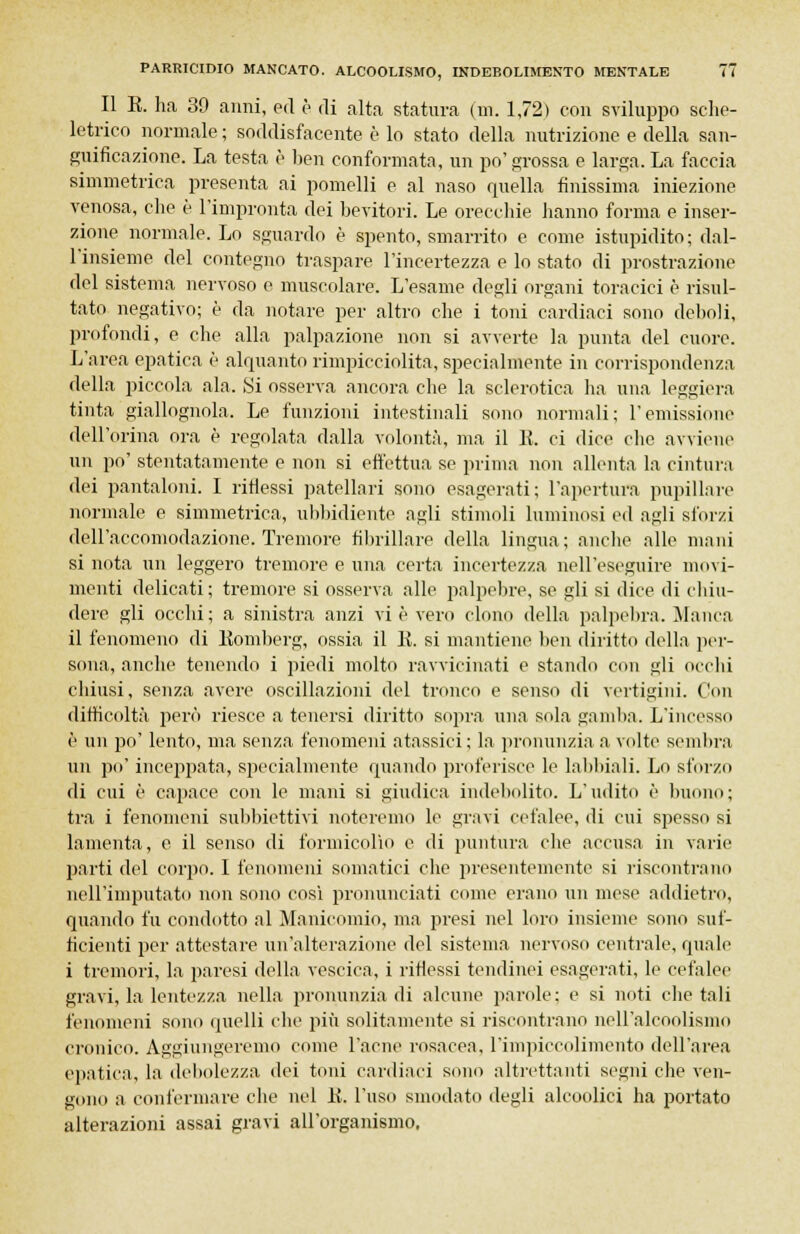 Il E. ha 39 anni, ed è di alta statura (m. 1,72) con sviluppo sche- letrico normale; soddisfacente è lo stato della nutrizione e della san- guificazione. La testa è ben conformata, un po' srossa e larga. La faccia simmetrica presenta ai pomelli e al naso quella finissima iniezione venosa, che è l'impronta dei bevitori. Le orecchie hanno forma e inser- zione normale. Lo sguardo è spento, smarrito e come istupidito; dal- l'insieme del contegno traspare l'incertezza e lo stato di prostrazione del sistema nervoso e muscolare. L'esame degli organi toracici è risul- tato negativo; è da notare per altro che i toni cardiaci sono delio]i, profondi, e che alla palpazione non si avverte la punta del cuore. L'area epatica è alquanto rimpicciolita, specialmente in corrispondenza della piccola ala. Si osserva ancora che la sclerotica ha una leggiera tinta giallognola. Le funzioni intestinali sono normali; l'emissione dell'orina ora è regolata dalla volontà, ma il E. ci dice che avviene un po' stentatamente e non si effettua se prima non allenta la cintura dei pantaloni. I ritiessi patellari sono esagerati; l'apertura pupillare normale e simmetrica, ubbidiente agli stimoli luminosi ed agli sforzi dell'accomodazione. Tremore fibrillare della lingua; anche alle mani si nota un leggero tremore e una certa incertezza nell'eseguire movi- menti delicati ; tremore si osserva alle palpebre, se gli si dice di chiu- dere gli occhi; a sinistra anzi vi è vero clono della palpebra. Manca il fenomeno di Eomberg, ossia il E. si mantiene ben diritto della per- sona, anche tenendo i piedi molto ravvicinati e stando con gli occhi chiusi, senza avere oscillazioni del tronco e senso di vertigini. Con difficoltà però riesce a tenersi diritto sopra una sola gamba. L'incesso è un po' lento, ma senza fenomeni atassici; la pronunzia a volte sembra un po' inceppata, specialmente quando proferisce le labbiali. Lo sforzo di cui è capace con le mani si giudica indebolito. L'udito è buono; tra i fenomeni subbiettivi noteremo le gravi cefalee, di cui spesso si lamenta, e il senso di formicolio e di puntura che accusa in varie parti del corpo. I fenomeni somatici che presentemente si riscontrano nell'imputato non sono così pronunciati come erano un mese addietro, quando fu condotto al Manicomio, ma presi nel loro insieme sono suf- ficienti per attestare un'alterazione del sistema nervoso centrale, quale i tremori, la paresi della vescica, i riflessi tendinei esagerati, le cefalee gravi, la lentezza nella pronunzia di alcune parole; e si noti che tali fenomeni sono quelli che più solitamente si riscontrano neH'alcoolismo cronico. Aggiungeremo come l'acne rosacea, l'impiccolimento dell'area epatica, la debolezza dei toni cardiaci sono altrettanti segni che ven- gono a confermare che nel E. l'uso smodato degli alcoolici ha portato alterazioni assai gravi all'organismo.