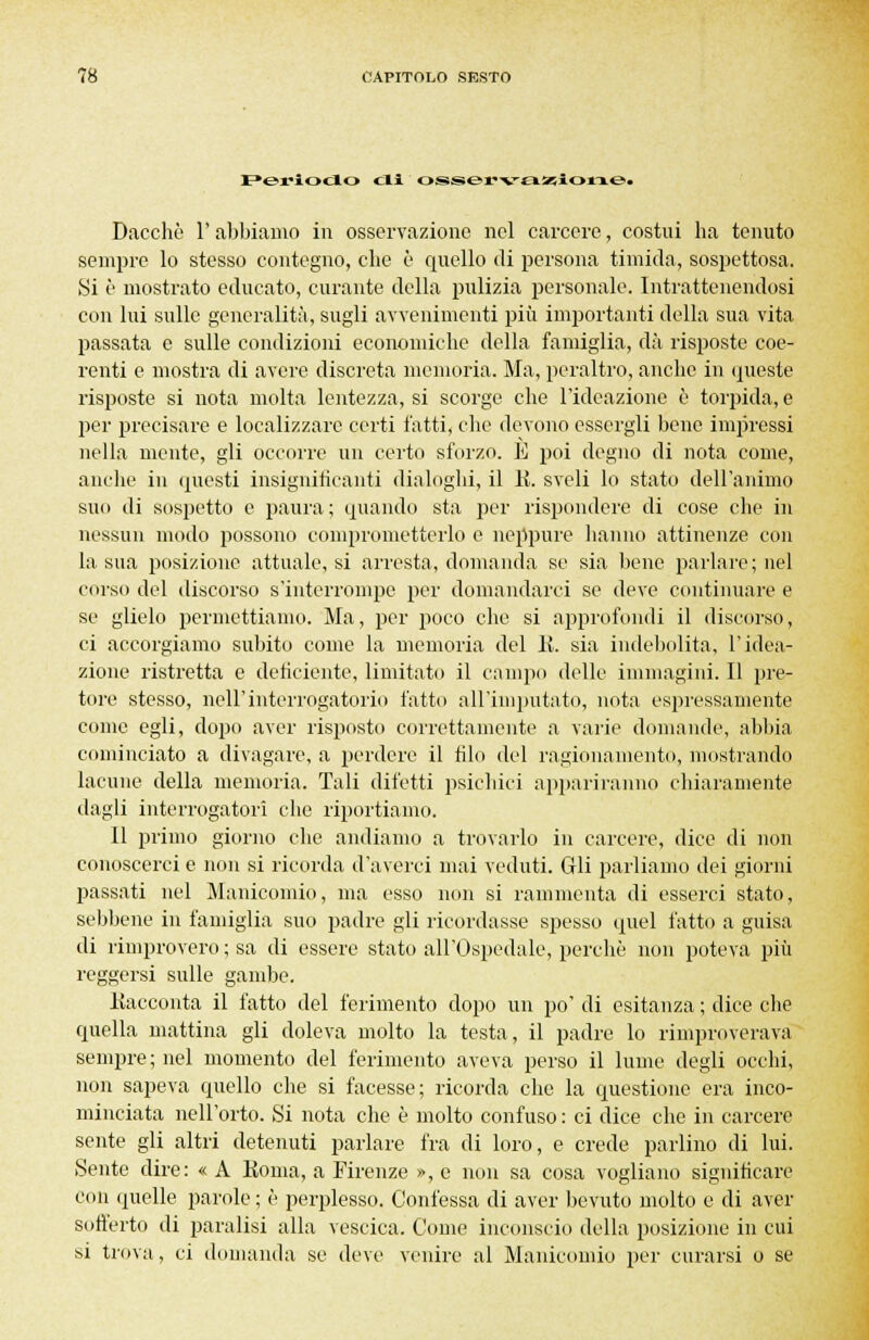 Periodo di osservazione. Dacché l'abbiamo in osservazione nel carcere, costui ha tenuto sempre lo stesso contegno, che è quello di persona timida, sospettosa. Si è mostrato educato, curante della pulizia personale. Intrattenendosi con lui sulle generalità, sugli avvenimenti più importanti della sua vita passata e sulle condizioni economiche della famiglia, dà risposte coe- renti e mostra di avere discreta memoria. Ma, peraltro, anche in queste risposte si nota molta lentezza, si scorge che l'ideazione è torpida, e per precisare e localizzare certi fatti, che devono essergli bene impressi nella mente, gli occorre un certo sforzo. E poi degno di nota come, anche in questi insignificanti dialoghi, il K. sveli lo stato dell'animo suo di sospetto e paura; quando sta per rispondere di cose che in nessun modo possono comprometterlo e neppure hanno attinenze con la sua posizione attuale, si arresta, domanda se sia bene parlare; nel corso del discorso s'interrompe per domandarci se deve continuare e se glielo permettiamo. Ma, per poco che si approfondi il discorso, ci accorgiamo subito come la memoria del li. sia indebolita, l'idea- zione ristretta e deficiente, limitato il campo delle immagini. Il pre- tore stesso, nell'interrogatorio fatto all'imputato, nota espressamente come egli, dopo aver risposto correttamente a varie domande, abbia cominciato a divagare, a perdere il filo del ragionamento, mostrando lacune della memoria. Tali difetti psichici appariranno chiaramente dagli interrogatori che riportiamo. 11 primo giorno che andiamo a trovarlo in carcere, dice di non conoscerci e non si ricorda d'averci mai veduti. Gli parliamo dei giorni passati nel Manicomio, ma esso non si rammenta di esserci stato, sebbene in famiglia suo padre gli ricordasse spesso quel fatto a guisa di rimprovero ; sa di essere stato all'Ospedale, perchè non poteva più reggersi sulle gambe. Kacconta il fatto del ferimento dopo un po' di esitanza ; dice che quella mattina gli doleva molto la testa, il padre lo rimproverava sempre; nel momento del ferimento aveva perso il lume degli occhi, non sapeva quello che si facesse; ricorda che la questione era inco- minciata nell'orto. Si nota che è molto confuso : ci dice che in carcere sente gli altri detenuti parlare fra di loro, e crede parlino di lui. Sente dire: « A Koma, a Firenze », e non sa cosa vogliano significare con quelle parole ; è perplesso. Confessa di aver bevuto molto e di aver sofferto di paralisi alla vescica. Come inconscio della posizione in cui si trova, ci domanda se deve venire al Manicomio per curarsi o se