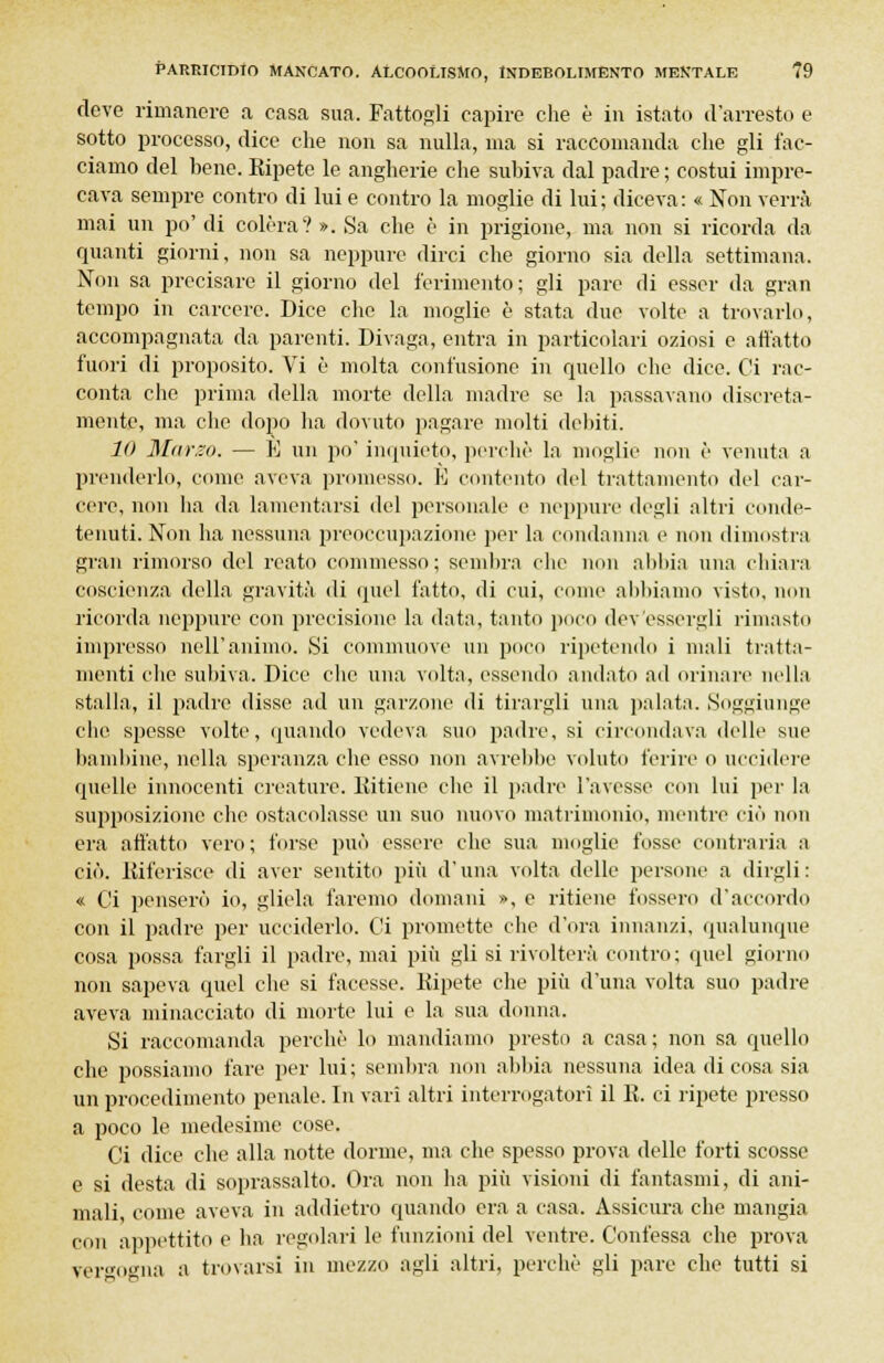 deve rimanere a casa sua. Fattogli capire che è in istato d'arresto e sotto processo, dice che non sa nulla, ma si raccomanda che gli fac- ciamo del bene. Ripete le angherie che subiva dal padre ; costui impre- cava sempre contro di lui e contro la moglie di lui; diceva: « Non verrà mai un po' di colèra? ». Sa che è in prigione, ma non si ricorda da quanti giorni, non sa neppure dirci che giorno sia della settimana. Non sa precisare il giorno del ferimento; gli pare di esser da gran tempo in carcere. Dice che la moglie è stata due volte a trovarlo, accompagnata da parenti. Divaga, entra in particolari oziosi e affatto fuori di proposito. Vi è molta confusione in quello che dice. Ci l'ac- conta che prima della morte della madre se la passavano discreta- mente, ma che dopo ha dovuto pagare molti debiti. 10 Marzo. — E un po' inquieto, perchè la moglie non è venuta a prenderlo, come aveva promesso. K contento del trattamento del car- cere, non ha da lamentarsi del personale e neppure degli altri conde- tenuti. Non ha nessuna preoccupazione per la condanna e non dimostra gran rimorso del reato commesso; sembra che non abbia una chiara coscienza della gravità di quel fatto, di cui, come abbiamo visto, min ricorda neppure con precisione la data, tanto poco dev'essergli rimasto impresso nell'animo. Si commuove un poco ripetendo i mali tratta- menti che subiva. Dice che una volta, essendo andato ad orinare nella stalla, il padre disse ad un garzone di tirargli una palata. Soggiunge che spesse volte, quando vedeva suo padre, si circondava delle sue bambine, nella speranza che esso non avrebbe voluto ferire o uccidere quelle innocenti creature. Ritiene che il padre l'avesse con lui per la supposizione che ostacolasse un suo nuovo matrimonio, mentre ciò non era affatto vero; forse può essere che sua moglie fosse contraria a ciò. Riferisce di aver sentito più d'una volta delle persone a dirgli: « Ci penserò io, gliela faremo domani », e ritiene fossero d'accordo con il padre per ucciderlo. Ci promette che d'ora innanzi, qualunque cosa possa fargli il padre, mai più gli si rivolterà contro; quel giorno non sapeva quel che si facesse. Ripete che più d'una volta suo padre aveva minacciato di morte lui e la sua donna. Si raccomanda perchè lo mandiamo presto a casa; non sa quello che possiamo fare per lui ; sembra non abbia nessuna idea di cosa sia un procedimento penale. In vari altri interrogatori il R. ci ripete presso a poco le medesime cose. Ci dice che alla notte dorme, ma che spesso prova delle forti scosse e si desta di soprassalto. Ora non ha più visioni di fantasmi, di ani- mali, come aveva in addietro quando era a casa. Assicura che mangia con appettito e ha regolari le funzioni del ventre. Confessa che prova vergogna a trovarsi in mezzo agli altri, perchè gli pare che tutti si