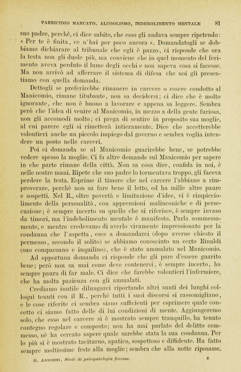 suo padre, perdio, ci dice subito, che esso gli andava sempre ripetendo : « Per te è finita, ce n'hai per poco ancora ». Domandatogli se dob- biamo dichiarare al tribunale che egli è pazzo, ci risponde che ora la testa non gli duole più, ma conviene che in quel momento del feri- mento aveva perduto il lume degli occhi e non sapeva cosa si facesse. Ma non arrivò ad afferrare il sistema di difesa che noi gli presen- tiamo con quella domanda. Dettogli se preferirebbe rimanere in carcere o essere condotto al Manicomio, rimane titubante, non sa decidersi; ci dice che è molto ignorante, che non è buono a lavorare e appena sa leggere. Sembra però che l'idea di venire al Manicomio, in mezzo a della gente furiosa, non gli accomodi molto; ci prega di sentire in proposito sua moglie, al cui parere egli si rimetterà intieramente. Dice che accetterebbe volontieri anche un piccolo impiego dal governo e sembra voglia inten- dere un posto nelle carceri. Poi ci domanda se al Manicomio guarirebbe bene, se potrebbe vedere spesso la moglie. Ci fa altre domande sul Manicomio per sapere in che parte rimane della città. Non sa cosa dire, confida in noi, è nelle nostre mani. Kipete che suo padre lo tormentava troppo, gli faceva perdere la testa. Esprime il timore che nel carcere l'abbiano a rim- proverare, perchè non sa fare bene il letto, ed ha mille altre paure e sospetti. Nel K., oltre povertà e limitazione d'idee, vi è rimpiccio- limento della personalità, con apprensioni malinconiche e di perse- cuzione ; è sempre incerto su quello che si riferisce, è sempre invaso da timori, ma l'indebolimento mentale è manifesto. Parla sommessa- mente, e mentre credevamo di averlo vivamente impressionato per la condanna che l'aspetta, esce a domandarci (dopo averne chiesto il permesso, secondo il solito) se abbiamo conosciuto un certo Rinaldi (suo compaesano e inquilino), che è stato ammalato nel Manicomio. Ad opportuna domanda ci risponde che gli pare d'essere guarito bene; però non sa mai come deve contenersi, è sempre incerto, ha sempre paura di far male. Ci dice che farebbe volontieri l'infermiere, che ha molta pazienza con gli ammalati. Crediamo inutile dilungarci riportando altri sunti dei lunghi col- loqui tenuti con il li., perchè tutti i suoi discorsi si rassomigliano, e le cose riferite ci sembra siano sufficienti per esprimere quale con- cetto ci siamo fatto delle di lui condizioni di mente. Aggiungeremo solo, che esso nel carcere si è mostrato sempre tranquillo, ha tenuto contegno regolare e composto; non ha mai parlato del delitto com- messo, uè ha cercato sapere quale sarebbe stata la sua condanna. Per lo più si è mostrato taciturno, apatico, sospettoso e diffidente. Ha fatto sempre moltissime feste alla moglie ; sembra che alla notte riposasse. G. Antonini. Sludi di pticopatologia furente. 6