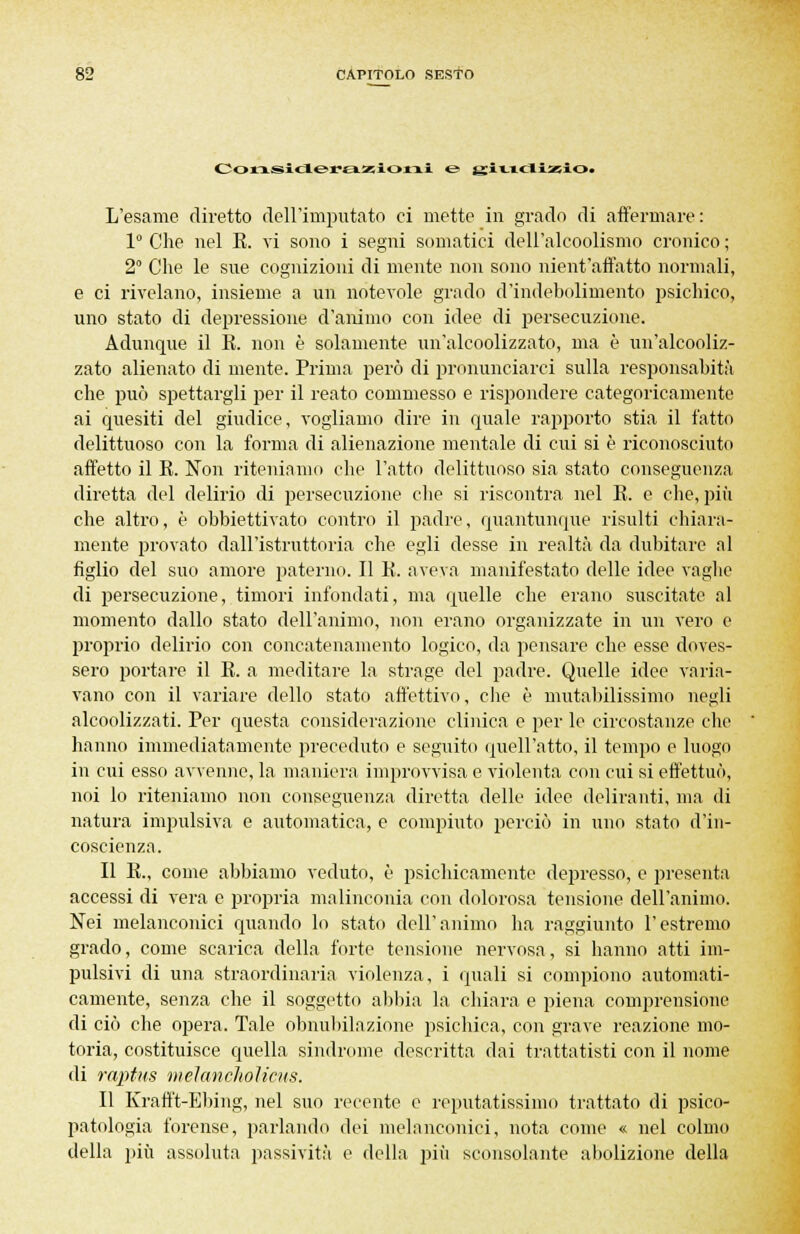 Considerazioni e> gitidizio> L'esame diretto dell'imputato ci mette in grado di affermare: 1° Che nel E. vi sono i segni somatici dell'alcoolismo cronico; 2° Che le sue cognizioni di mente non sono nient'affatto normali, e ci rivelano, insieme a un notevole grado d'indebolimento psichico, uno stato di depressione d'animo con idee di persecuzione. Adunque il E. non è solamente un'alcoolizzato, ma è un'alcooliz- zato alienato di mente. Prima però di pronunciarci sulla responsabità che può spettargli per il reato commesso e rispondere categoricamente ai quesiti del giudice, vogliamo dire in quale rapporto stia il fatto delittuoso con la forma di alienazione mentale di cui si è riconosciuto affetto il E. Non riteniamo che l'atto delittuoso sia stato conseguenza diretta del delirio di persecuzione che si riscontra nel E. e clic, più che altro, è obbiettivato contro il padre, quantunque risulti chiara- mente provato dall'istruttoria che egli desse in realtà da dubitare al figlio del suo amore paterno. Il E. aveva manifestato delle idee vaglie di persecuzione, timori infondati, ma quelle che erano suscitate al momento dallo stato dell'animo, non erano organizzate in un vero e proprio delirio con concatenamento logico, da pensare che esse doves- sero portare il E. a meditare la strage del padre. Quelle idee varia- vano con il variare dello stato affettivo, che è mutabilissimo negli alcoolizzati. Per questa considerazione clinica e per le circostanze che hanno immediatamente preceduto e seguito quell'atto, il tempo e luogo in cui esso avvenne, la maniera improvvisa e violenta con cui si effettuò, noi lo riteniamo non conseguenza diretta delle idee deliranti, ma di natura impulsiva e automatica, e compiuto perciò in uno stato d'in- coscienza. Il E., come abbiamo veduto, ò psichicamente depresso, e presenta accessi di vera e propria malinconia con dolorosa tensione dell'animo. Nei melanconici quando lo stato dell'animo ha raggiunto l'estremo grado, come scarica della forte tensione nervosa, si hanno atti im- pulsivi di una straordinaria violenza, i quali si compiono automati- camente, senza che il soggetto abbia la chiara e piena comprensione di ciò che opera. Tale obnubilazione psichica, con grave reazione mo- toria, costituisce quella sindrome descritta dai trattatisti con il nome di raptus meìancholicus. Il Krafft-Ebing, nel suo recente e reputatissimo trattato di psico- patologia forense, parlando dei melanconici, nota come « nel colmo della più assoluta passività e della più sconsolante abolizione della