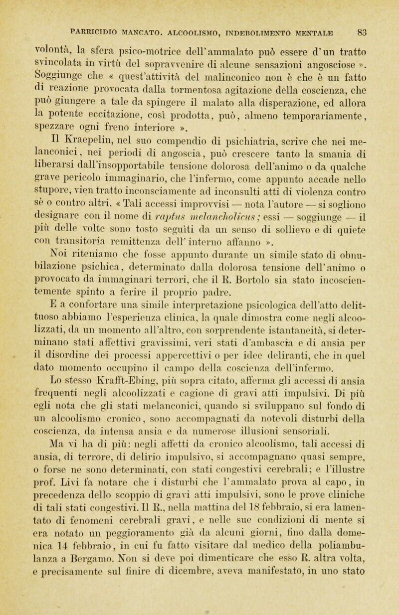 volontà, la sfera psico-motrice dell'ammalato può essere d'un tratto svincolata in virtù del sopravvenire di alcune sensazioni angosciose ». Soggiunge che « quest'attività del malinconico non è che è un fatto di reazione provocata dalla tormentosa agitazione della coscienza, che può giungere a tale da spingere il malato alla disperazione, ed allora la potente eccitazione, così prodotta, può, almeno temporariamente, spezzare ogni freno interiore ». Il Kraepelin, nel suo compendio di psichiatria, scrive che nei me- lanconici, nei periodi di angoscia, può crescere tanto la smania di liberarsi dall'insopportabile tensione dolorosa dell'animo o da qualche grave pericolo immaginario, che l'infermo, come appunto accade nello stupore, vien tratto inconsciamente ad inconsulti atti di violenza contro se o contro altri. « Tali accessi improvvisi — nota l'autore — si sogliono designare con il nome di raptus meìancholicus ; essi — soggiunge — il più delle volte sono tosto seguiti da un senso di sollievo e di quiete con transitoria remittenza dell'interno affanno ». Noi riteniamo che fosse appunto durante un simile stato di obnu- bilazione psichica, determinato dalla dolorosa tensione dell'animo o provocato da immaginari terrori, clic il K. Bortolo sia stato incoscien- temente spinto a ferire il proprio padre. E a confortare una simile interpretazione psicologica dell'atto delit- tuoso abbiamo l'esperienza clinica, la quale dimostra come negli alcoo- lizzati, da un momento all'altro, con sorprendente istantaneità, si deter- minano stati affettivi gravissimi, veri stati d'ambascia e di ansia per il disordine dei processi appercettivi 0 per idee deliranti, che in quel dato momento occupino il campo della coscienza dell'infermo. Lo stesso Krafft-Ebing, più sopra citato, afferma gli accessi di ansia frequenti negli alcoolizzati e cagione di gravi atti impulsivi. Di più egli nota che gli stati melanconici, quando si sviluppano sul fondo di un alcoolismo cronico, sono accompagnati da notevoli disturbi della coscienza, da intensa ansia e da numerose illusioni sensoriali. Ma vi ha di più: negli affetti da cronico alcoolismo, tali accessi di ansia, di terrore, di delirio impulsivo, si accompagnano quasi sempre, o forse ne sono determinati, con stati congestivi cerebrali; e l'illustre prof. Livi fa notare che i disturbi che l'ammalato prova al capo, in precedenza dello scoppio di gravi atti impulsivi, sono le prove cliniche di tali stati congestivi. Il 11., nella mattina del 18 febbraio, si era lamen- tato di fenomeni cerebrali gravi, e nelle sue condizioni di mente si era notato un peggioramento già da alcuni giorni, fino dalla dome- nica 14 febbraio, in cui fu fatto visitare dal medico della poliambu- lanza a Bergamo. Non si deve poi dimenticare che esso K. altra volta, e precisamente sul finire di dicembre, aveva manifestato, in uno stato