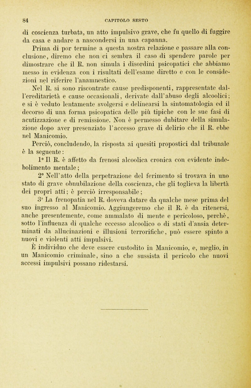 di coscienza turbata, un atto impulsivo grave, che fu quello di fuggire da casa e andare a nascondersi in una capanna. Prima di por termine a questa nostra relazione e passare alla con- clusione, diremo che non ci sembra il caso di spendere parole per dimostrare che il E. non simula i disordini psicopatici che abbiamo messo in evidenza con i risultati dell'esame diretto e con le considc- zioni nel riferire l'anamnestico. Nel li. si sono riscontrate cause predisponenti, rappresentate dal- l'ereditarietà e cause occasionali, derivate dall' abuso degli alcoolici ; e si è veduto lentamente svolgersi e delinearsi la sintomatologia ed il decorso di una forma psicopatica delle più tipiche con le sue fasi di acutizzazione e di remissione. Non è permesso dubitare della simula- zione dopo aver presenziato l'accesso grave di delirio che il E. ebbe nel Manicomio. Perciò, concludendo, la risposta ai quesiti propostici dal tribunale è la seguente : 1° Il E. è affetto da frenosi alcoolica cronica con evidente inde- bolimento mentale ; 2° Neil' atto della perpetrazione del ferimento si trovava in uno stato di grave obnubilazione della coscienza, che gli toglieva la libertà dei propri atti ; è perciò irresponsabile ; 3° La frenopatia nel E. doveva datare da qualche mese prima del suo ingresso al Manicomio. Aggiungeremo che il E. è da ritenersi, anche presentemente, come ammalato di mente e pericoloso, perchè, sotto l'influenza di qualche eccesso alcoolico o di stati d'ansia deter- minati da allucinazioni e illusioni terrorinche, può essere spinto a nuovi e violenti atti impulsivi. È individuo che deve essere custodito in Manicomio, e, meglio, in un Manicomio criminale, sino a che sussista il pericolo che nuovi accessi impulsivi possano ridestarsi.