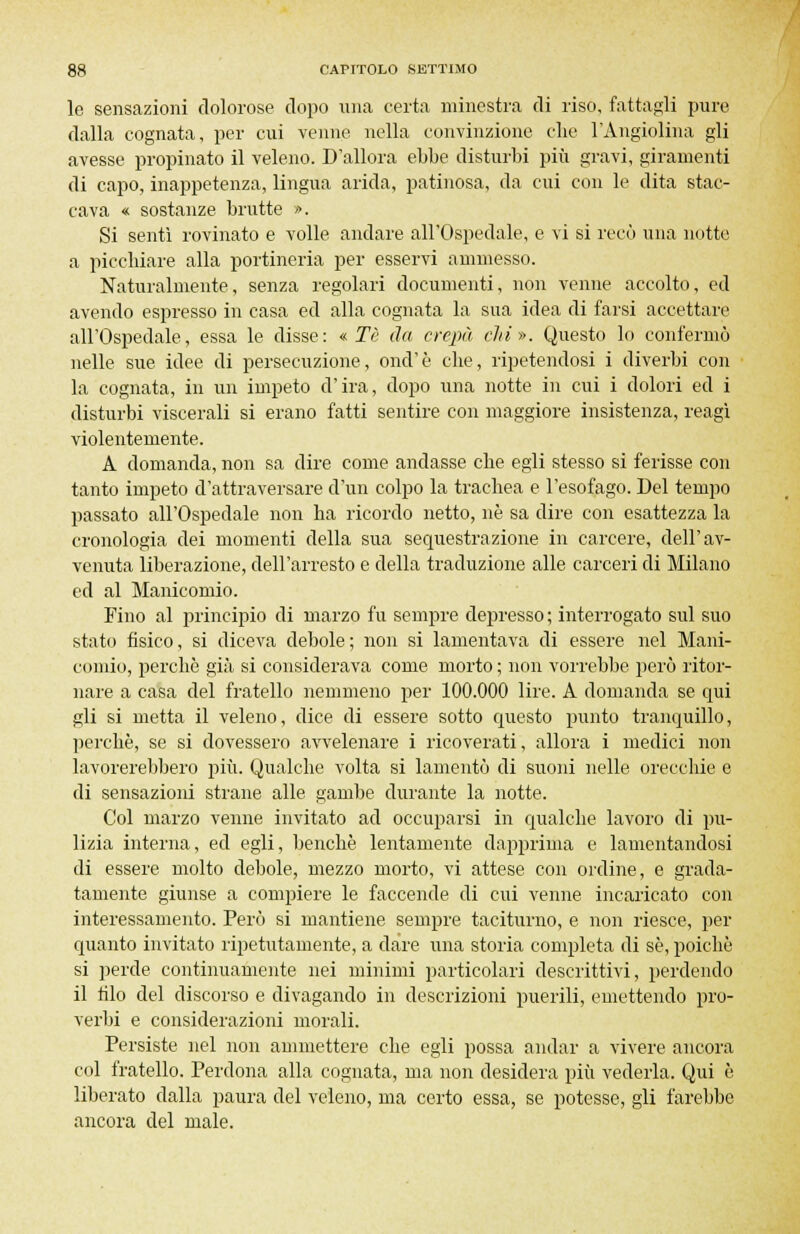 le sensazioni dolorose dopo una certa minestra di riso, fattagli pure dalla cognata, per cui venne nella convinzione che l'Angiolina gli avesse propinato il veleno. D'allora ebbe disturbi più gravi, giramenti di capo, inappetenza, lingua arida, patinosa, da cui con le dita stac- cava « sostanze brutte ». Si sentì rovinato e volle andare all'Ospedale, e vi si recò una notte a picchiare alla portineria per esservi ammesso. Naturalmente, senza regolari documenti, non venne accolto, ed avendo espresso in casa ed alla cognata la sua idea di farsi accettare all'Ospedale, essa le disse: «Tè da crepa chi». Questo lo confermò nelle sue idee di persecuzione, onci'è che, ripetendosi i diverbi con la cognata, in un impeto d'ira, dopo una notte in cui i dolori ed i disturbi viscerali si erano fatti sentire con maggiore insistenza, reagì violentemente. A domanda, non sa dire come andasse che egli stesso si ferisse con tanto impeto d'attraversare d'un colpo la trachea e l'esofago. Del tempo passato all'Ospedale non ha ricordo netto, ne sa dire con esattezza la cronologia dei momenti della sua sequestrazione in carcere, dell'av- venuta liberazione, dell'arresto e della traduzione alle carceri di Milano ed al Manicomio. Fino al principio di marzo fu sempre depresso ; interrogato sul suo stato fisico, si diceva debole; non si lamentava di essere nel Mani- comio, perchè già si considerava come morto; non vorrebbe però ritor- nare a casa del fratello nemmeno per 100.000 lire. A domanda se qui gli si metta il veleno, dice di essere sotto questo punto tranquillo, perchè, se si dovessero avvelenare i ricoverati, allora i medici non lavorerebbero più. Qualche volta si lamentò di suoni nelle orecchie e di sensazioni strane alle gambe durante la notte. Col marzo venne invitato ad occuparsi in qualche lavoro di pu- lizia interna, ed egli, benché lentamente dapprima e lamentandosi di essere molto debole, mezzo morto, vi attese con ordine, e grada- tamente giunse a compiere le faccende di cui venne incaricato con interessamento. Però si mantiene sempre taciturno, e non riesce, per quanto invitato ripetutamente, a dare una storia completa di se, poiché si perde continuamente nei minimi particolari descrittivi, perdendo il filo del discorso e divagando in descrizioni puerili, emettendo pro- verbi e considerazioni morali. Persiste nel non ammettere che egli possa andar a vivere ancora col fratello. Perdona alla cognata, ma non desidera più vederla. Qui è liberato dalla paura del veleno, ma certo essa, se potesse, gli farebbe ancora del male.