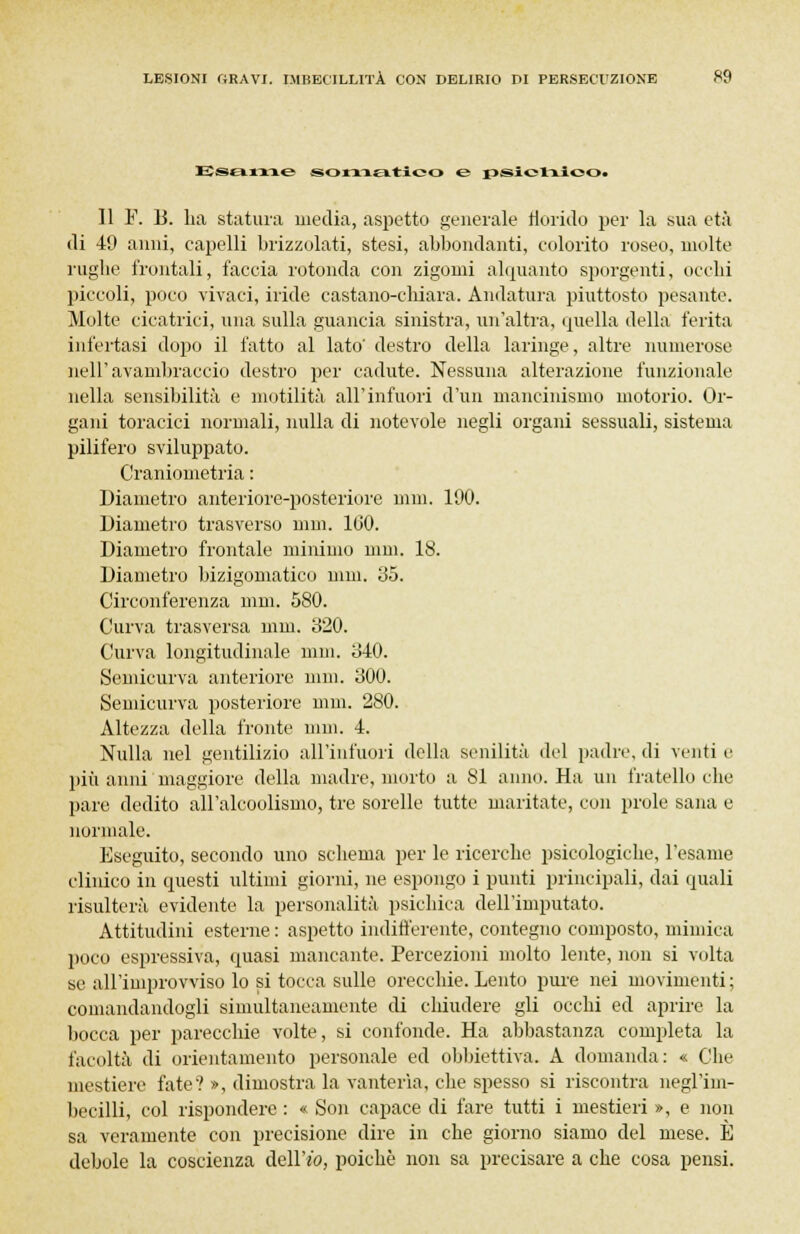 Esame somatico e psichico. Il F. 15. ha statura, media, aspetto generale florido per la sua età di 49 anni, capelli brizzolati, stesi, abbondanti, colorito roseo, molte rughe frontali, faccia rotonda con zigomi alquanto sporgenti, occhi piccoli, poco vivaci, iride castano-chiara. Andatura piuttosto pesante. Molte cicatrici, una sulla guancia sinistra, un'altra, quella della ferita interfasi dopo il fatto al lato' destro della laringe, altre numerose nell'avambraccio destro per cadute. Nessuna alterazione funzionale nella sensibilità e motilità all'infuori d'un mancinismo motorio. Or- gani toracici normali, nulla di notevole negli organi sessuali, sistema pilifero sviluppato. Craniometria : Diametro anteriore-posteriore nini. 190. Diametro trasverso nini. 1(50. Diametro frontale minimo nini. 18. Diametro bizigomatico mm. 35. Circonferenza mm. 580. Curva trasversa mm. 320. Curva longitudinale min. 340. Semicurva anteriore nini. 300. Semicurva posteriore mm. 280. Altezza della fronte nini. 4. Nulla nel gentilizio all'iufuori della senilità del padre, di venti e più anni maggiore della madre, morto a 81 anno. Ha un fratello che pare dedito all'alcoolismo, tre sorelle tutte maritate, con prole sana e normale. Eseguito, secondo uno schema per le ricerche psicologiche, l'esame clinico in questi ultimi giorni, ne espongo i punti principali, dai quali risulterà evidente la personalità psichica dell'imputato. Attitudini esterne : aspetto indifferente, contegno composto, mimica poco espressiva, quasi mancante. Percezioni molto lente, non si volta se all'improvviso lo si tocca sulle orecchie. Lento pure nei movimenti; comandandogli simultaneamente di chiudere gli occhi ed aprire la bocca per parecchie volte, si confonde. Ha abbastanza completa la facoltà di orientamento personale ed obbiettiva. A domanda: « Che mestiere fate? », dimostra la vanteria, che spesso si riscontra negl'im- becilli, col rispondere : « Son capace di fare tutti i mestieri », e non sa veramente con precisione dire in che giorno siamo del mese. È debole la coscienza dell'io, poiché non sa precisare a che cosa pensi.