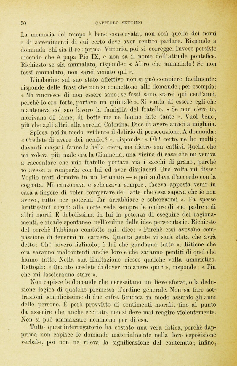 La memoria del tempo è bene conservata, non cosi quella dei nomi e di avvenimenti di cui certo deve aver sentito parlare. Eisponde a domanda chi sia il re : prima Vittorio, poi si corregge. Invece persiste dicendo che è papa Pio IX, e non sa il nome dell'attuale pontefice. Richiesto se sia ammalato, risponde: « Altro che ammalato! Se non fossi ammalato, non sarei venuto qui ». L'indagine sul suo stato affettivo non si può compiere facilmente ; risponde delle frasi che non si connettono alle domande ; per esempio : « Mi rincresce di non essere sano; se fossi sano, starei qui cent'anni, perchè io ero forte, portavo un quintale ». Si vanta di essere egli che manteneva col suo lavoro la famiglia del fratello. « Se non c'ero io, morivano di fame; di botte me ne hanno date tante ». Vuol bene, più che agli altri, alla sorella Caterina. Dice di avere amici a migliaia. Spicca poi in modo evidente il delirio di persecuzione. A domanda : « Credete di avere dei nemici? », risponde: « Oh! certo, ne ho molti; davanti magari fanno la bella ciera, ma dietro son cattivi. Quella che mi voleva più male era la Giannella, una vicina di casa che mi veniva a raccontare che mio fratello portava via i sacchi di grano, perchè io avessi a romperla con lui ed aver dispiaceri. Una volta mi disse : Voglio farti dormire in un letamaio — e poi andava d'accordo con la cognata. Mi canzonava e scherzava sempre, faceva apposta venir in casa a fingere di voler comperare del latte che essa sapeva che io non avevo, tutto per potermi far arrabbiare e scherzarmi ». Fa spesso bruttissimi sogni; alla notte vede sempre le ombre di suo padre e di altri morti. È debolissima in lui la potenza di eseguire dei ragiona- menti, e ricade spontaneo nell'ordine delle idee persecutorie. Richiesto del perchè l'abbiano condotto qui, dice: «Perchè essi avevano com- passione di tenermi in carcere. Quanta gente vi sarà stata che avrà detto: Oh! povero figliuolo, è lui che guadagna tutto ». Ritiene che ora saranno malcontenti anche loro e che saranno pentiti di quel che hanno fatto. Nella sua limitazione riesce qualche volta umoristico. Dettogli: « Quanto credete di dover rimanere qui? », risponde: « Fin che mi lascieranno stare ». Non capisce le domande che necessitano un lieve sforzo, o la dedu- zione logica di qualche premessa d'ordine generale. Non sa fare sot- trazioni semplicissime di due cifre. Giudica in modo assurdo gli anni delle persone. È però provvisto di sentimenti morali, fino al punto da asserire che, anche eccitato, non si deve mai reagire violentemente. Non si può ammazzare nemmeno per difesa. Tutto quest'interrogatorio ha costato una vera fatica, perchè dap- prima non capisce le domande materialmente nella loro esposizione verbale, poi non ne rileva la significazione del contenuto; infine,