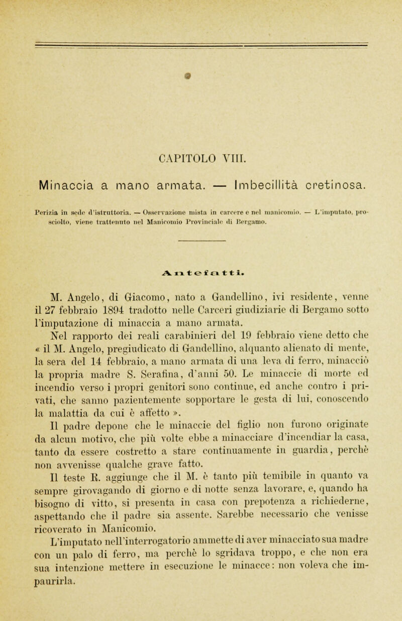 CAPITOLO Vili. Minaccia a mano armata. — Imbecillità cretinosa. Perizia in sede d'istruttoria. — Osservazione mista in carcere e nel manicomio. — L'imputato, pio .sciolti», viene trattenuto nel Manicomio Provinciale «li Bergamo. Antefatti. M. Angelo, di Giacomo, nato a Gandellino, ivi residente, venne il 27 febbraio 1894 tradotto nelle Carceri giudiziarie di Bergamo sotto l'imputazione di minaccia a mano armata. Nel rapporto dei reali carabinieri del 19 febbraio viene detto die « il M. Angelo, pregiudicato di Gandellino, alquanto alienato di mente, la sera del 14 febbraio, a mano armata di una leva di ferro, minacciò la propria madre S. Scranna, d'anni 50. Le minaccie di morte ed incendio verso i propri genitori sono continue, ed anche contro i pri- vati, che sanno pazientemente sopportare le gesta di lui, conoscendo la malattia da cui è affetto ». Il padre depone che le minaccie del tiglio non furono originate da alcun motivo, che più volte ebbe a minacciare d'incendiar la casa, tanto da essere costretto a stare continuamente in guardia, perchè non avvenisse qualche grave fatto. Il teste K. aggiunge che il M. è tanto più temibile in quanto va sempre girovagando di giorno e di notte senza lavorare, e, quando ha bisogno di vitto, si presenta in casa con prepotenza a richiederne, aspettando che il padre sia assente. Sarebbe necessario che venisse ricoverato in Manicomio. L'imputato nell'interrogatorio ammette di aver minacciato sua madre con un palo di ferro, ma perchè lo sgridava troppo, e che non era sua intenzione mettere in esecuzione le minacce : non voleva che im- paurirla.