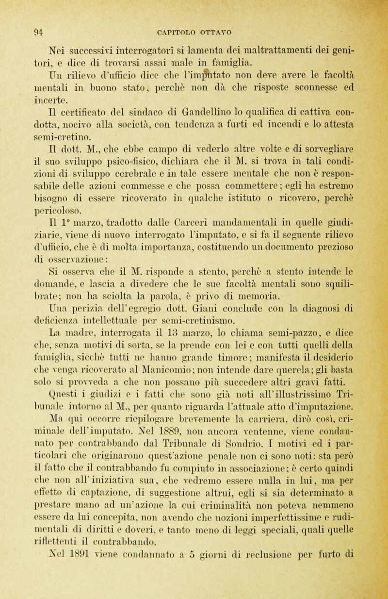 Nei successivi interrogatori si lamenta dei maltrattamenti dei geni- tori, e dice di trovarsi assai male in famiglia. Un rilievo d'ufficio dice che l'immutato non deve avere le facoltà mentali in buono stato, perchè non dà che risposte sconnesse ed incerte. Il certificato del sindaco di (randellino lo qualifica di cattiva con- dotta, nocivo alla società, con tendenza a furti ed incendi e lo attesta semi-cretino. Il dott. M., che ebbe campo di vederlo altre volte e di sorvegliare il suo sviluppo psico-fisico, dichiara che il M. si trova in tali condi- zioni di sviluppo cerebrale e in tale essere mentale che non è respon- sabile delle azioni commesse e che possa commettere ; egli ha estremo bisogno di essere ricoverato in qualche istituto o ricovero, perchè pericoloso. Il 1° marzo, tradotto dalle Carceri mandamentali in quelle giudi- ziarie, viene di nuovo interrogato l'imputato, e si fa il seguente rilievo d'ufficio, che è di molta importanza, costituendo un documento prezioso di osservazione : Si osserva che il M. risponde a stento, perchè a stento intende le domande, e lascia a divedere che le sue facoltà mentali sono squili- brate; non ha sciolta la parola, è privo di memoria. Una perizia dell'egregio dott. Giani conclude con la diagnosi di deficienza intellettuale per semi-cretinismo. La madre, interrogata il 13 marzo, lo chiama semi-pazzo, e dice clic, senza motivi di sorta, se la prende con lei e con tutti quelli della famiglia, sicché tutti ne hanno grande timore ; manifesta il desiderio che venga ricoverato al Manicomio ; non intende dare querela ; gli basta solo si provveda a che non possano più succedere altri gravi fatti. Questi i giudizi e i fatti che sono già noti all'illustrissimo Tri- bunale intorno al M., per quanto riguarda l'attuale atto d'imputazione. Ma qui occorre riepilogare brevemente la carriera, dirò così, cri- minale dell'imputato. Nel 1889, non ancora ventenne, viene condan- nato per contrabbando dal Tribunale di Sondrio. I motivi ed i par- ticolari che originarono quest'azione penale non ci sono noti: sta perù il fatto che il contrabbando fu compiuto in associazione; è certo quindi che non all'iniziativa sua, che vedremo essere nulla in lui, ma per effetto di captazione, di suggestione altrui, egli si sia determinato a prestare mano ad un'azione la cui criminalità non poteva nemmeno essere da lui concepita, non avendo che nozioni imperfettissime e rudi- mentali di diritti e doveri, e tanto meno di leggi speciali, quali quelle riflettenti il contrabbando. Nel 1891 viene condannato a 5 giorni di reclusione per furto di