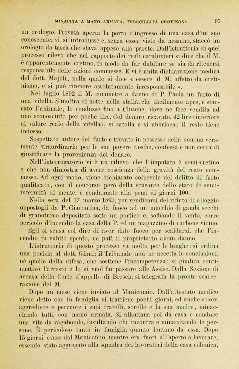 un orologio. Trovata aperta la porta d'ingresso di una casa d'un suo conoscente, vi si introdusse e, senza esser visto da nessuno, staccò un orologio da tasca che stava appeso alla parete. Dall'istruttoria di quel processo rilevo che nel rapporto dei reali carabinieri si dice che il M. è apparentemente cretino, in modo da far dubitare se sia da ritenersi responsabile delle azioni commesse. E vi è unita dichiarazione medica del dott. Majoli, nella quale si dice « essere il M. affetto da creti- nismo, e si può ritenere assolutamente irresponsabile ». Nel luglio 1892 il M. commette a danno di P. Paola un l'urto di una vitella. S'inoltra di notte nella stalla, che facilmente apre, e stac- cato l'animale, lo condusse fino a Clusone, dove ne fece vendita ad uno sconosciuto per poche lire. Col denaro ricavato, 42 lire (inferiore al valore reale della vitella), si satolla e si ubbriaca; il resto tiene indosso. Sospettato autore del furto e trovato in possesso della somma vera- mente straordinaria per le sue povere tasche, confessa e non cena di giustificare la provenienza del denaro. Nell'interrogatorio vi è un rilievo che l'imputato è semi-cretino e che non dimostra di avere coscienza della gravità del reato com- messo. Ad ogni modo, viene dichiarato colpevole del delitto di furto qualificato, con il concorso però della scusante dello stato di semi- infermità di mente, e condannato alla pena di giorni 100. Nella sera del 17 marzo 1893, per vendicarsi del rifiuto di alloggio oppostogli da P. Giacomina, dà fuoco ad un mucchio di gambi secchi di granoturco depositato sotto un portico e, soffiando il vento, corre pericolo d'incendio la casa della P. ed un magazzino di carbone vicino. Egli si scusa col dire di aver dato fuoco per scaldarsi, clic l'in- cendio fu subito spento, né patì il proprietario alcun danno. L'istruttoria di questo processo va molto per le lunghe : si ordina una perizia al dott. Giani; il Tribunale non ne accetta le conclusioni, né quelle della difesa, che sostiene l'incompetenza; si giudica conti- nuativo l'arresto e lo si vuol far passare alle Assise. Dalla Sezione di accusa della Corte d'appello di Brescia si telegrafa la pronta scarce- razione del M. Dopo un mese viene inviato al Manicomio. Dall'attestato medico viene detto che in famiglia si trattiene pochi giorni, ed anche allora aggi-edisce e percuote i suoi fratelli, sorelle e la sua madre, minac- ciando tutti con mano armata. Si allontana poi da casa e conduce una vita da vagabondo, insultando chi incontra e minacciando le per- sone. È pericoloso tanto in famiglia quanto lontano da essa. Dopo 15 giorni evase dal Manicomio, mentre era fuori all'aperto a lavorare, essendo stato aggregato alla squadra dei lavoratori della casa colonica,