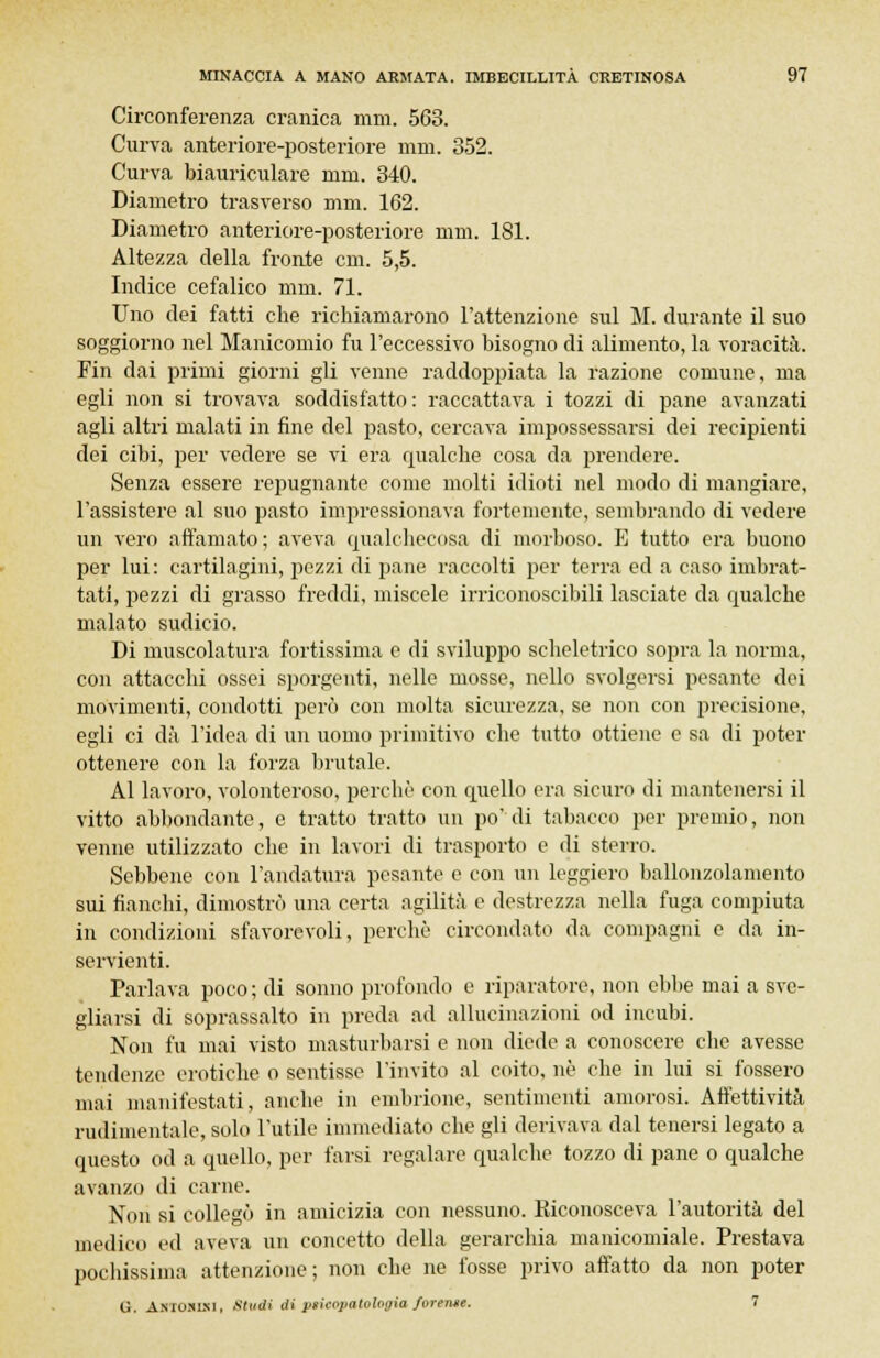 Circonferenza cranica mm. 563. Curva anteriore-posteriore nini. 352. Curva biauriculare nini. 340. Diametro trasverso nini. 162. Diametro anteriore-posteriore nini. 181. Altezza della fronte cm. 5,5. Indice cefalico mm. 71. Uno dei fatti che richiamarono l'attenzione sul M. durante il suo soggiorno nel Manicomio fu l'eccessivo bisogno di alimento, la voracità. Fin dai primi giorni gli venne raddoppiata la razione comune, ma egli non si trovava soddisfatto: raccattava i tozzi di pane avanzati agli altri malati in fine del pasto, cercava impossessarsi dei recipienti dei cibi, per vedere se vi era qualche cosa da prendere. Senza essere repugnante come molti idioti nel modo di mangiare, l'assistere al suo pasto impressionava fortemente, sembrando di vedere un vero affamato; aveva qualcheeosa di morboso. E tutto era buono per lui: cartilagini, pezzi di pane raccolti per terra ed a caso imbrat- tati, pezzi di grasso freddi, miscele irriconoscibili lasciate da qualche malato sudicio. Di muscolatura fortissima e di sviluppo scheletrico sopra la norma, con attacchi ossei sporgenti, nelle mosse, nello svolgersi pesante dei movimenti, condotti però con molta sicurezza, se non con precisione, egli ci dà l'idea di un uomo primitivo che tutto ottiene e sa di poter ottenere con la forza brutale. Al lavoro, volonteroso, perchè con quello era sicuro di mantenersi il vitto abbondante, e tratto tratto un po' di tabacco per premio, non venne utilizzato che in lavori di trasporto e di sterro. Sebbene con l'andatura pesante e con un leggiero ballonzolamento sui fianchi, dimostrò una certa agilità e destrezza nella fuga compiuta in condizioni sfavorevoli, perchè circondato da compagni e da in- servienti. Parlava poco; di sonno profondo e riparatore, non ebbe mai a sve- gliarsi di soprassalto in preda ad allucinazioni od incubi. Non fu mai visto masturbarsi e non diede a conoscere che avesse tendenze erotiche o sentisse l'invito al coito, né che in lui si fossero mai manifestati, anche in embrione, sentimenti amorosi. Affettività rudimentale, solo l'utile immediato che gli derivava dal tenersi legato a questo od a quello, per farsi regalare qualche tozzo di pane o qualche avanzo di carne. Non si collegò in amicizia con nessuno. Eiconosceva l'autorità del medico ed aveva un concetto della gerarchia manicomiale. Prestava pochissima attenzione; non che ne fosse privo affatto da non poter G. Antomxi, Studi diprieopatologia forentt. 7