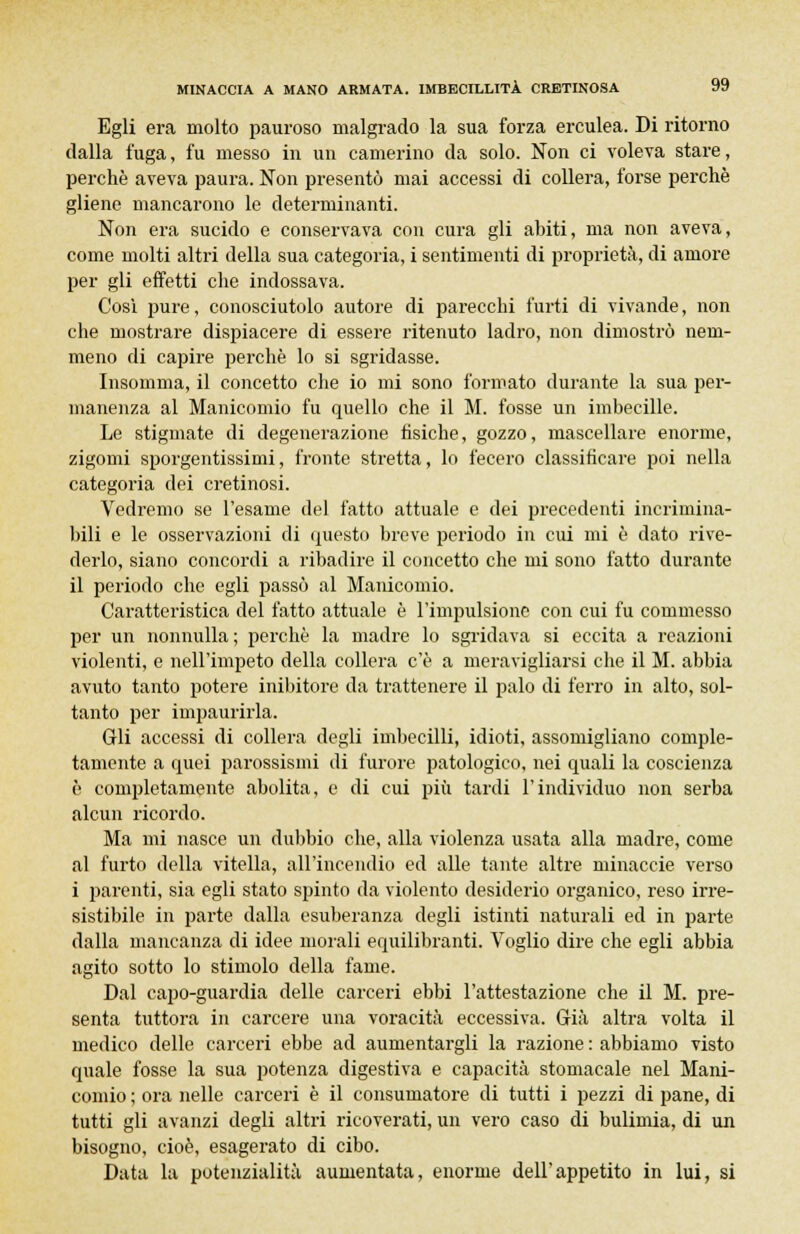 Egli era molto pauroso malgrado la sua forza erculea. Di ritorno dalla fuga, fu messo in un camerino da solo. Non ci voleva stare, perchè aveva paura. Non presentò mai accessi di collera, forse perchè gliene mancarono le determinanti. Non era sucido e conservava con cura gli ahiti, ma non aveva, come molti altri della sua categoria, i sentimenti di proprietà, di amore per gli effetti che indossava. Cosi pure, conosciutolo autore di parecchi furti di vivande, non che mostrare dispiacere di essere ritenuto ladro, non dimostrò nem- meno di capire perchè lo si sgridasse. Insomma, il concetto che io mi sono formato durante la sua per- manenza al Manicomio fu quello che il M. fosse un imbecille. Le stigmate di degenerazione fisiche, gozzo, mascellare enorme, zigomi sporgentissimi, fronte stretta, lo fecero classificare poi nella categoria dei cretinosi. Vedremo se l'esame del fatto attuale e dei precedenti incrimina- bili e le osservazioni di questo breve periodo in cui mi è dato rive- derlo, siano concordi a ribadire il concetto che mi sono fatto durante il periodo che egli passò al Manicomio. Caratteristica del fatto attuale è l'impulsione con cui fu commesso per un nonnulla; perchè la madre lo sgridava si eccita a reazioni violenti, e nell'impeto della collera c'è a meravigliarsi che il M. abbia avuto tanto potere inibitore da trattenere il palo di ferro in alto, sol- tanto per impaurirla. Gli accessi di collera degli imbecilli, idioti, assomigliano comple- tamente a quei parossismi di furore patologico, nei quali la coscienza è completamente abolita, e di cui più tardi l'individuo non serba alcun ricordo. Ma mi nasce un dubbio che, alla violenza usata alla madre, come al furto della vitella, all'incendio ed alle tante altre minaccie verso i parenti, sia egli stato spinto da violento desiderio organico, reso irre- sistibile in parte dalla esuberanza degli istinti naturali ed in parte dalla mancanza di idee morali equilibranti. Voglio dire che egli abbia agito sotto lo stimolo della fame. Dal capo-guardia delle carceri ebbi l'attestazione che il M. pre- senta tuttora in carcere una voracità eccessiva. Già altra volta il medico delle carceri ebbe ad aumentargli la razione : abbiamo visto quale fosse la sua potenza digestiva e capacità stomacale nel Mani- comio ; ora nelle carceri è il consumatore di tutti i pezzi di pane, di tutti gli avanzi degli altri ricoverati, un vero caso di bulimia, di un bisogno, cioè, esagerato di cibo. Data la potenzialità aumentata, enorme dell'appetito in lui, si