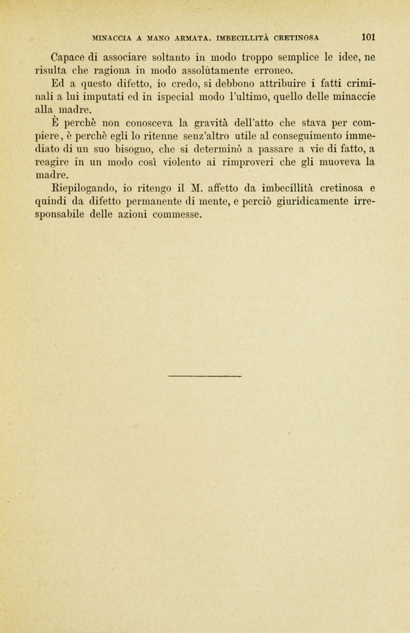 Capace di associare soltanto in modo troppo semplice le idee, ne risulta che ragiona in modo assolutamente erroneo. Ed a questo difetto, io credo, si debbono attribuire i fatti crimi- nali a lui imputati ed in ispecial modo l'ultimo, quello delle minaccie alla madre. È perchè non conosceva la gravità dell'atto che stava per com- piere, è perchè egli lo ritenne senz'altro utile al conseguimento imme- diato di un suo bisogno, che si determinò a passare a vie di fatto, a reagire in un modo così violento ai rimproveri che gli muoveva la madre. Kiepilogando, io ritengo il M. affetto da imbecillità cretinosa e quindi da difetto permanente di mente, e perciò giuridicamente irre- sponsabile delle azioni commesse.