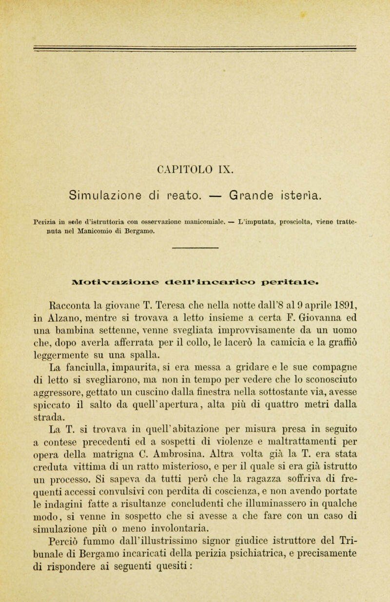 CAPITOLO IX. Simulazione di reato. — Grande isterìa. Perizia in scile «l'istnittoria con osservazione manicomiale. — L'imputata, prosciolta, Tiene tratte- nuta nel Manicomio di Bergamo. Motivazione dell» Incarico peritale^ Racconta la giovane T. Teresa che nella notte clall'8 al 9 aprile 1891, in Alzano, mentre si trovava a letto insieme a certa F. Giovanna ed una bambina settenne, venne svegliata improvvisamente da un uomo che, dopo averla afferrata per il collo, le lacerò la camicia e la graffiò leggermente su una spalla. La fanciulla, impaurita, si era messa a gridare e le sue compagne di letto si svegliarono, ma non in tempo per vedere che lo sconosciuto aggressore, gettato un cuscino dalla finestra nella sottostante via, avesse spiccato il salto da quell'apertura, alta più di quattro metri dalla strada. La T. si trovava in queir abitazione per misura presa in seguito a contese precedenti ed a sospetti di violenze e maltrattamenti per opera della matrigna C. Ambrosina. Altra volta già la T. era stata creduta vittima di un ratto misterioso, e per il quale si era già istrutto un processo. Si sapeva da tutti però che la ragazza soffriva di fre- quenti accessi convulsivi con perdita di coscienza, e non avendo portate le indagini fatte a risultanze concludenti che illuminassero in qualche modo, si venne in sospetto che si avesse a che fare con un caso di simulazione più o meno involontaria. Perciò fummo dall'illustrissimo signor giudice istruttore del Tri- bunale di Bergamo incaricati della perizia psichiatrica, e precisamente di rispondere ai seguenti quesiti :