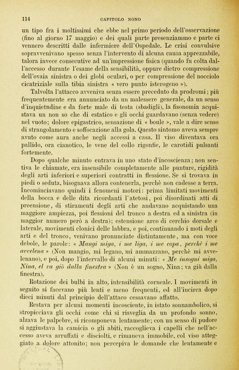 un tipo fra i moltissimi che ebbe nel primo periodo dell'osservazione (fino al giorno 17 maggio) e dei quali parte presenziammo e parte ci vennero descritti dalle infermiere dell'Ospedale. Le crisi convulsive sopravvenivano spesso senza l'intervento di alcuna causa apprezzabile, talora invece consecutive ad un'impressione fisica (quando fu colta dal- l'accesso durante l'esame della sensibilità, oppure dietro compressione dell'ovaia sinistra o dei globi oculari, o per compressione del nocciolo cicatriziale sulla tibia sinistra « vero punto isterogeno »). Talvolta l'attacco avveniva senza essere preceduto da prodromi ; più frequentemente era annunciato da un malessere generale, da un senso d'inquietudine e da forte male di testa (sbadigli), la fisonomia acqui- stava un non so che di estatico e gli occhi guardavano (senza vedere) nel vuoto; dolore epigastrico, sensazione di « boule », vale a dire senso di strangolamento e soffocazione alla gola. Questo sintomo aveva sempre avuto come aura anche negli accessi a casa. Il viso diventava ora pallido, ora cianotico, le vene del collo rigonfie, le carotidi pulsanti fortemente. Dopo qualche minuto entrava in uno stato d'incoscienza ; non sen- tiva le chiamate, era insensibile completamente alle punture, rigidità degli arti inferiori e superiori contratti in flessione. Se si trovava in piedi o seduta, bisognava allora contenerla, perchè non cadesse a terra. Incominciavano quindi i fenomeni motori : prima limitati movimenti della bocca e delle dita ricordanti l'atetosi, poi disordinati atti di preensione, di stiramenti degli arti che andavano acquistando una maggiore ampiezza, poi flessioni del tronco a destra ed a sinistra (in maggior numero però a destra ) ; estensione arco di cerchio dorsale e laterale, movimenti clonici delle labbra, e poi, continuando i moti degli arti e del tronco, venivano pronunciate distintamente, ma con voce debole, le parole: « Mangi miga, i me liga, i me copa, perchè i me avvelena » (Non mangio, mi legano, mi ammazzano, perchè mi avve- lenano), e poi, dopo l'intervallo di alcuni minuti: « Me insogni miga, Nina, ci va già dalla finestra » (Non è un sogno, Nina ; va giù dalla finestra). Kotazione dei bulbi in alto, intensibilità corneale. I movimenti in seguito si facevano più lenti e meno frequenti, ed all'incirca dopo dieci minuti dal principio dell'attaco cessavano affatto. Eestava per alcuni momenti incosciente, in istato sonnambolico, si stropicciava gli occhi come chi si risveglia da un profondo sonno, alzava le palpebre, si ricomponeva lentamente; con un senso di pudore si aggiustava la camicia o gli abiti, raccoglieva i capelli che nell'ac- cesso aveva arruffati e disciolti, e rimaneva immobile, col viso atteg- giato a dolore attonito ; non j^ercepiva le domande che lentamente e