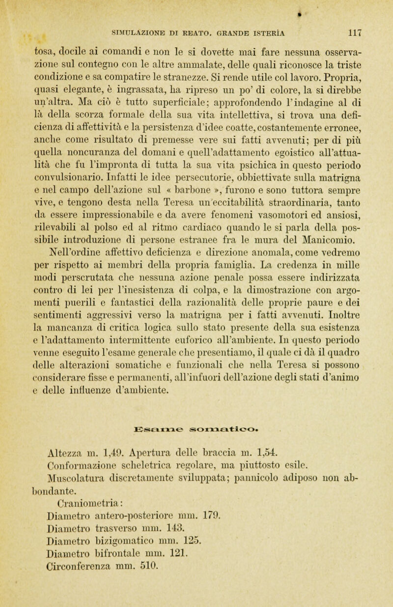 tosa, docile ai comandi e non le si dovette mai fare nessuna osserva- zione sul contegno con le altre ammalate, delle quali riconosce la triste condizione e sa compatire le stranezze. Si rende utile col lavoro. Propria, quasi elegante, è ingrassata, ha ripreso un po' di colore, la si direbbe un'altra. Ma ciò è tutto superficiale; approfondendo l'indagine al di là della scorza formale della sua vita intellettiva, si trova una defi- cienza di affettività e la persistenza d'idee coatte, costantemente erronee, anche come risultato di premesse vere sui fatti avvenuti ; per di più quella noncuranza del domani e quell'adattamento egoistico all'attua- lità che fu l'impronta di tutta la sua vita psichica in questo periodo convulsionario. Infatti le idee persecutorie, obbiettivate sulla matrigna e nel campo dell'azione sul « barbone », furono e sono tuttora sempre vive, e tengono desta nella Teresa un'eccitabilità straordinaria, tanto da essere impressionabile e da avere fenomeni vasomotori ed ansiosi, rilevabili al polso ed al ritmo cardiaco quando le si parla della pos- sibile introduzione di persone estranee fra le mura del Manicomio. Nell'ordine affettivo deficienza e direzione anomala, come vedremo per rispetto ai membri della propria famiglia. La credenza in mille modi perscrutata che nessuna azione penale possa essere indirizzata contro di lei per l'inesistenza di colpa, e la dimostrazione con argo- menti puerili e fantastici della razionalità delle proprie paure e dei sentimenti aggressivi verso la matrigna per i fatti avvenuti. Inoltre la mancanza di critica logica sullo stato presente della sua esistenza e l'adattamento intermittente euforico all'ambiente. In questo periodo venne eseguito l'esame generale che presentiamo, il quale ci dà il quadro delle alterazioni somatiche e funzionali che nella Teresa si possono considerare fisse e permanenti, all'infuori dell'azione degli stati d'animo e delle influenze d'ambiente. Esame somatìooi Altezza in. 1,40. Apertura delle braccia ni. 1,54. Conformazione scheletrica regolare, ma piuttosto esile. Muscolatura discretamente sviluppata; pannicolo adiposo non ab- bondante. Craniometria : Diametro antero-posteriore nini. 179. Diametro trasverso nini. 143. Diametro bizigomatico nini. 125. Diametro bifrontale nini. 121. Circonferenza mm. 510.