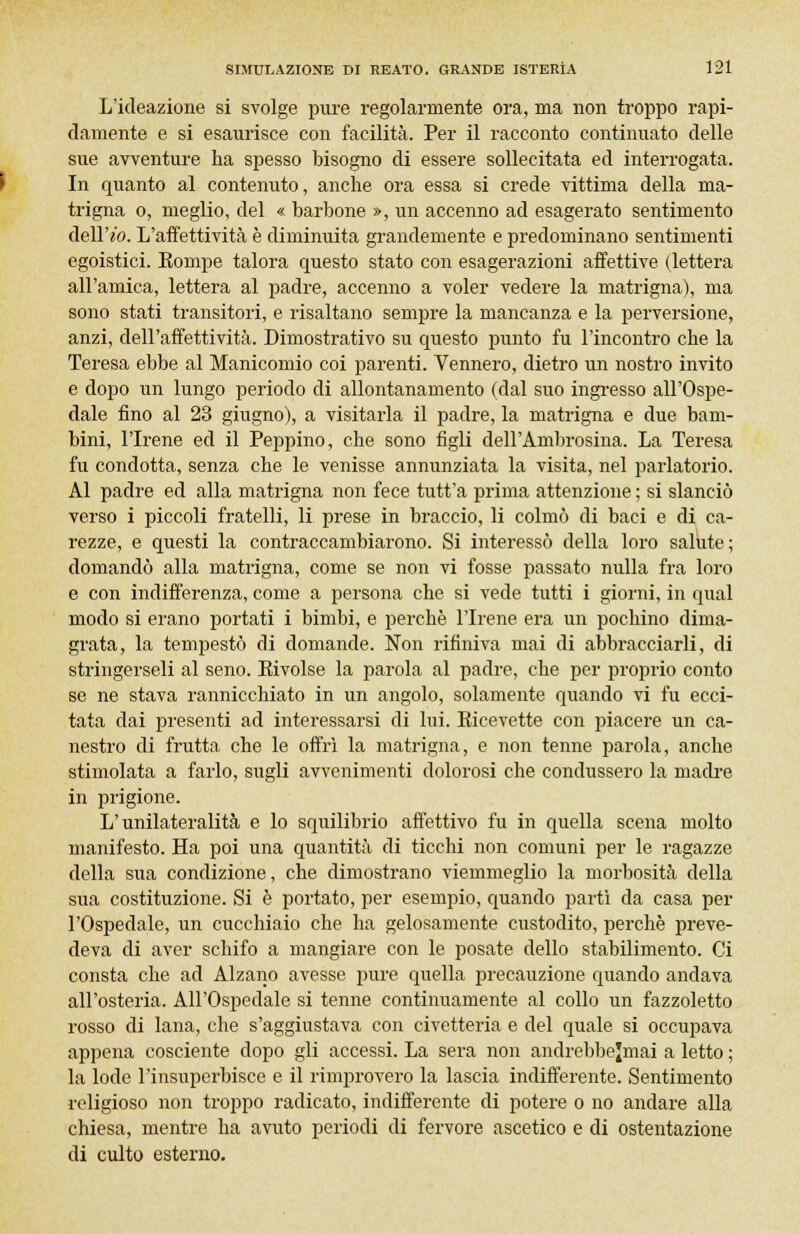 L'ideazione si svolge pure regolarmente ora, ma non troppo rapi- damente e si esaurisce con facilità. Per il racconto continuato delle sue avventure ha spesso bisogno di essere sollecitata ed interrogata. In quanto al contenuto, anche ora essa si crede vittima della ma- trigna o, meglio, del « barbone », un accenno ad esagerato sentimento dellVo. L'affettività è diminuita grandemente e predominano sentimenti egoistici. Eompe talora questo stato con esagerazioni affettive (lettera all'amica, lettera al padre, accenno a voler vedere la matrigna), ma sono stati transitori, e risaltano sempre la mancanza e la perversione, anzi, dell'affettività. Dimostrativo su questo punto fu l'incontro che la Teresa ebbe al Manicomio coi parenti. Vennero, dietro un nostro invito e dopo un lungo periodo di allontanamento (dal suo ingresso all'Ospe- dale fino al 23 giugno), a visitarla il padre, la matrigna e due bam- bini, l'Irene ed il Peppino, che sono figli dell'Ambrosina. La Teresa fu condotta, senza che le venisse annunziata la visita, nel parlatorio. Al padre ed alla matrigna non fece tutt'a prima attenzione ; si slanciò verso i piccoli fratelli, li prese in braccio, li colmò di baci e di ca- rezze, e questi la contraccambiarono. Si interessò della loro salute; domandò alla matrigna, come se non vi fosse passato nulla fra loro e con indifferenza, come a persona che si vede tutti i giorni, in qual modo si erano portati i bimbi, e perchè l'Irene era un pochino dima- grata, la tempestò di domande. Non rifiniva mai di abbracciarli, di stringerseli al seno. Kivolse la parola al padre, che per proprio conto se ne stava rannicchiato in un angolo, solamente quando vi fu ecci- tata dai presenti ad interessarsi di lui. Eicevette con piacere un ca- nestro di frutta che le offrì la matrigna, e non tenne parola, anche stimolata a farlo, sugli avvenimenti dolorosi che condussero la madre in prigione. L'unilateralità e lo squilibrio affettivo fu in quella scena molto manifesto. Ha poi una quantità di ticchi non comuni per le ragazze della sua condizione, che dimostrano viemmeglio la morbosità della sua costituzione. Si è portato, per esempio, quando partì da casa per l'Ospedale, un cucchiaio che ha gelosamente custodito, perchè preve- deva di aver schifo a mangiare con le posate dello stabilimento. Ci consta che ad Alzano avesse pure quella precauzione quando andava all'osteria. All'Ospedale si tenne continuamente al collo un fazzoletto rosso di lana, che s'aggiustava con civetteria e del quale si occupava appena cosciente dopo gli accessi. La sera non andrebbejmai a letto ; la lode l'insuperbisce e il rimprovero la lascia indifferente. Sentimento religioso non troppo radicato, indifferente di potere o no andare alla chiesa, mentre ha avuto periodi di fervore ascetico e di ostentazione di culto esterno.