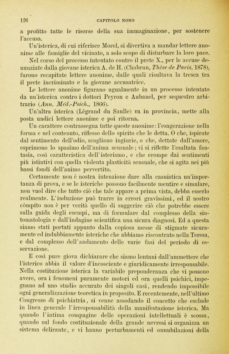 a profitto tutte le risorse della sua immaginazione, per sostenere l'accusa. Un'isterica, di cui riferisce Morel, si divertiva a mandar lettere ano- nime alle famiglie del vicinato, a solo scopo di disturbare la loro pace. Nel corso del processo intentato contro il prete X., per le accuse de- nunziate dalla giovane isterica A. de H. (Chabrun, Thèse de Paris, 1878), furono recapitate lettere anonime, dalle quali risultava la tresca tra il prete incriminato e la giovane accusatrice. Le lettere anonime figurano ugualmente in un processo intentato da un'isterica contro i dottori Peyron e Aubanel, per sequestro arbi- trario (Ann. Méd.-Psich., 18(36). Un'altra isterica (Légrand du Sanile) va in provincia, mette alla posta undici lettere anonime e poi ritorna. Un carattere contrassegna tutte queste anonime : l'esagerazione nella forma e nel contenuto, riflesso dello spirito cbe le detta. 0 che, ispirate dal sentimento dell'odio, scagliano ingiurie, o che, dettate dall'amore, esprimono lo spasimo dell'anima sensuale ; vi si riflette l'esaltata fan- tasia, così caratteristica dell'isterismo, e che erompe dai sentimenti più istintivi con quella violenta plasticità sensuale, che si agita nei più bassi fondi dell'animo pervertito. Certamente non è nostra intenzione dare alla casuistica un'impor- tanza di prova, e se le isteriche possono facilmente mentire e simulare, non vuol dire che tutto ciò che tale appare a prima vista, debba esserlo realmente. L'induzione imo trarre in errori gravissimi, ed il nostro compito non è per verità quello di suggerire ciò che potrebbe essere sulla guida degli esempi, ma di formulare dal complesso della sin- tomatologia e dall'indagine scientifica una sicura diagnosi. Ed a questa siamo stati portati appunto dalla copiosa messe di stigmate sicura- mente ed indubbiamente isteriche che abbiamo riscontrato nella Teresa, e dal complesso dell'andamento delle varie fasi del periodo di os- servazione. E così pure giova dichiarare che siamo lontani dall'ammettere che l'isterico abbia il valore d'incosciente e giuridicamente irresponsabile. Nella costituzione isterica la variabile preponderanza che vi possono avere, ora i fenomeni puramente motori ed ora quelli psichici, impe- gnano ad uno studio accurato dei singoli casi, rendendo impossibile ogni generalizzazione teoretica in proposito. E recentemente, nell'ultimo Congresso di psichiatria, si venne assodando il concetto che esclude in linea generale l'irresponsabilità della manifestazione isterica. Ma quando l'intima compagine delle operazioni intellettuali è scossa, quando sul fondo costituzionale della grande nevrosi si organizza un sistema delirante, e vi hanno perturbamenti ed onnubilazioni della