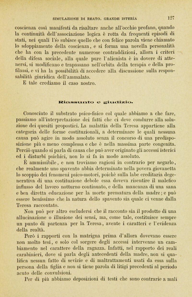 coscienza così manifesti da risaltare anche all'occhio profano, quando la continuità dell'associazione logica è rotta da frequenti episodi di stati, nei quali Yio subisce quello che con felice parola viene chiamato lo sdoppiamento della coscienza, e si forma una novella personalità che ha con la precedente numerose contraddizioni, allora i criteri della difesa sociale, alla quale pure l'alienista è in dovere di atte- nersi, si modificano e trapassano nell'orbita della terapia e della pro- filassi, e vi ha la possibilità di accedere alla discussione sulla respon- sabilità giuridica dell'ammalato. E tale crediamo il caso nostro. Riassunto & ix'' «  ' ' ' '• >• Conosciuto il substrato psico-fisico col quale abbiamo a che fare, passiamo all'interpretazione dei fatti che ci deve condurre alla solu- zione dei quesiti propostici. La malattia della Teresa appartiene alla categoria delle forme costituzionali, a determinare le quali nessuna causa può agire in modo assoluto senza il concorso di una predispo- sizione più o meno complessa e che è nella massima parte congenita. Perciò quando si parla di causa che può aver originato gli accessi isterici ed i disturbi psichici, non lo si fa in modo assoluto. È ammissibile, e non troviamo ragioni in contrario per negarlo, che realmente uno spavento abbia determinato nella povera giovanetta lo scoppio dei fenomeni psico-motori, poiché sulla labe ereditaria dege- nerativa di una costituzione debole essa doveva risentire il malefico influsso del lavoro notturno continuato, e della mancanza di una sana e ben diretta educazione per la morte prematura della madre ; e può essere benissimo che la natura dello spavento sia quale ci venne dalla Teresa raccontato. Non può per altro escludersi che il racconto sia il prodotto di una allucinazione o illusione dei sensi, ma, come tale, costituisce sempre un punto di partenza per la Teresa, avente i caratteri e l'evidenza della realtà. Però i rapporti con la matrigna prima d'allora dovevano essere non molto tesi, e solo col sorgere degli accessi intervenne un cam- biamento nel carattere della ragazza. Infatti, nel rapporto dei reali carabinieri, dove si parla degli antecedenti della madre, non si qua- lifica nessun fatto di sevizie e di maltrattamenti usati da essa sulla persona della figlia e non si tiene parola di litigi precedenti al periodo acuto delle convulsioni. Per di più abbiamo deposizioni di testi che sono contrarie a mali