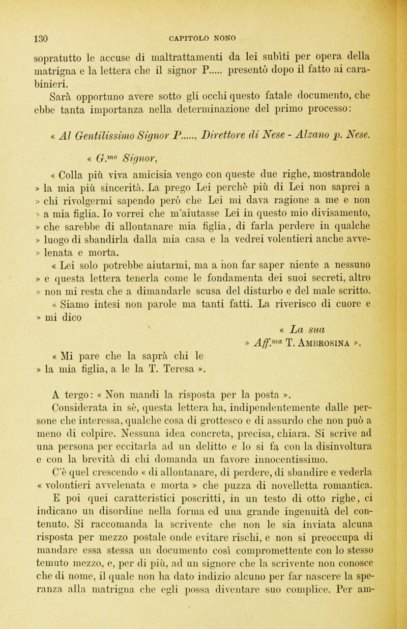 sopratutto le accuse di maltrattamenti da lei subiti per opera della matrigna e la lettera che il signor P presentò dopo il fatto ai cara- binieri. Sarà opportuno avere sotto gli occhi questo fatale documento, che ebbe tanta importanza nella determinazione del primo processo: « Al Gentilissimo Signor P Direttore di Nese - Alzano p. Nese. « G.m0 Signor, « Colla più viva amicisia vengo con queste due righe, mostrandole » la mia più sincerità. La prego Lei perchè più di Lei non saprei a » chi rivolgermi sapendo però che Lei mi dava ragione a me e non > a mia figlia. Io vorrei che m'aiutasse Lei in questo mio divisamente, » che sarebbe di allontanare mia figlia, di farla perdere in qualche » luogo di sbandirla dalla mia casa e la vedrei volentieri anche avve- » lenata e morta. « Lei solo potrebbe aiutarmi, ma a non far saper niente a nessuno » e questa lettera tenerla come le fondamenta dei suoi secreti, altro » non mi resta che a dimandarle scusa del disturbo e del male scritto. « Siamo intesi non parole ma tanti fatti. La riverisco di cuore e » mi dico « La sua » Aff.ma T. Ambrosina ». « Mi pare che la saprà chi le » la mia figlia, a le la T. Teresa ». A tergo: « Non mandi la risposta per la posta ». Considerata in sé, questa lettera ha, indipendentemente dalle per- sone che interessa, qualche cosa di grottesco e di assurdo che non può a meno di colpire. Nessuna idea concreta, precisa, chiara. Si scrive ad una persona per eccitarla ad un delitto e lo si fa con la disinvoltura e con la brevità di chi domanda un favore innocentissimo. C'è quel crescendo « di allontanare, di perdere, di sbandire e vederla « volontieri avvelenata e morta » che puzza di novelletta romantica. E poi quei caratteristici poscritti, in un testo di otto righe, ci indicano un disordine nella forma ed una grande ingenuità del con- tenuto. Si raccomanda la scrivente che non le sia inviata alcuna risposta per mezzo postale onde evitare rischi, e non si preoccupa di mandare essa stessa un documento così compromettente con lo stesso temuto mezzo, e, per di più, ad un signore che la scrivente non conosce che di nome, il quale non ha dato indizio alcuno per far nascere la spe- ranza alla matrigna clic egli possa diventare suo complice. Per ani-