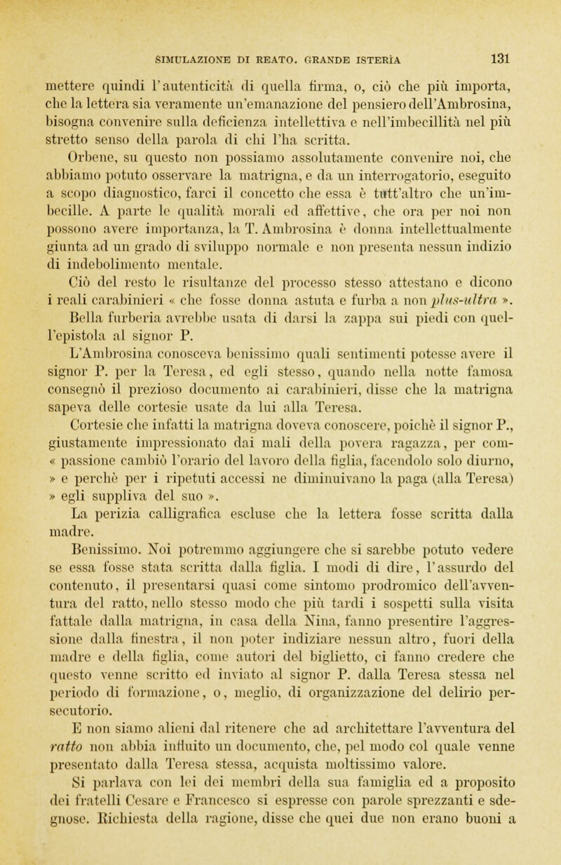 mettere quindi l'autenticità di quella firma, o, ciò che più importa, che la lettera sia veramente un'emanazione del pensiero dell'Ambrosina, bisogna convenire sulla deficienza intellettiva e nell'imbecillità nel più stretto senso della parola di chi l'ha scritta. Orbene, su questo non possiamo assolutamente convenire noi, che abbiamo potuto osservare la matrigna, e da un interrogatorio, eseguito a scopo diagnostico, farci il concetto che essa è tutt'altro che un'im- becille. A parte le qualità morali ed affettive, che ora per noi non possono avere importanza, la T. Ambrosina è donna intellettualmente giunta ad un grado di sviluppo normale e non presenta nessun indizio di indebolimento mentale. Ciò del resto le risultanze del processo stesso attestano e dicono i reali carabinieri « che fosse donna astuta e furba a non plus-ultra ». Bella furberia avrebbe usata di darsi la zappa sui piedi con quel- l'epistola al signor P. L'Ambrosina conosceva benissimo quali sentimenti potesse avere il signor P. per la Teresa, ed egli stesso, quando nella notte famosa consegnò il prezioso documento ai carabinieri, disse che la matrigna sapeva delle cortesie usate da lui alla Teresa. Cortesie che infatti la matrigna doveva conoscere, poiché il signor P., giustamente impressionato dai mali della povera ragazza, per com- « passione cambiò l'orario del lavoro della figlia, facendolo solo diurno, » e perchè per i ripetuti accessi ne diminuivano la paga (alla Teresa) » egli suppliva del suo ». La perizia calligrafica escluse che la lettera fosse scritta dalla madre. Benissimo. Noi potremmo aggiungere che si sarebbe potuto vedere se essa fosse stata scritta dalla figlia. I modi di dire, l'assurdo del contenuto, il presentarsi quasi come sintomo prodromico dell'avven- tura del ratto, nello stesso modo che più tardi i sospetti sulla visita fattale dalla matrigna, in casa della Nina, fanno presentire l'aggres- sione dalla finestra, il non poter indiziare nessun altro, fuori della madre e della figlia, come autori del biglietto, ci fanno credere che questo venne scritto ed inviato al signor P. dalla Teresa stessa nel periodo di formazione, o, meglio, di organizzazione del delirio per- secutorio. E non siamo alieni dal ritenere che ad architettare l'avventura del ratto non abbia influito un documento, che, pel modo col quale venne presentato dalla Teresa stessa, acquista moltissimo valore. Si parlava con lei dei membri della sua famiglia ed a proposito dei fratelli Cesare e Francesco si espresse con parole sprezzanti e sde- gnose. Richiesta della ragione, disse che quei due non erano buoni a