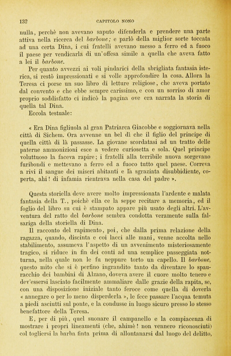 nulla, perchè non avevano saputo difenderla e prendere una parte attiva nella ricerca del barbone; e parlò della miglior sorte toccata ad una certa Dina, i cui fratelli avevano messo a ferro ed a fuoco il paese per vendicarla di un'offesa simile a quella che aveva fatto a lei il barbone. Per quanto avvezzi ai voli pindarici della sbrigliata fantasia iste- rica, si restò impressionati e si volle approfondire la cosa. Allora la Teresa ci porse un suo libro di letture religiose, che aveva portato dal convento e che ebbe sempre carissimo, e con un sorriso di amor proprio soddisfatto ci indicò la pagina ove era narrata la storia di quella tal Dina. Eccola testuale: « Era Dina figliuola al gran Patriarca Giacobbe e soggiornava nella città di Sichem. Ora avvenne un bel dì che il figlio del principe di quella città di là passasse. La giovane scordatasi ad un tratto delle paterne ammonizioni esce a vedere curiosetta e sola. Quel principe voluttuoso la faceva rapire; i fratelli alla terribile nuova sorgevano furibondi e mettevano a ferro ed a fuoco tutto quel paese. Correva a rivi il sangue dei miseri abitanti e la sgraziata disubbidiente, co- perta, ahi ! di infamia rientrava nella casa del padre ». Questa storiella deve avere molto impressionata l'ardente e malata fantasia della T., poiché ella ce la seppe recitare a memoria, ed il foglio del libro su cui è stampato appare più usato degli altri. L'av- ventura del ratto del barbone sembra condotta veramente sulla fal- sariga della storiella di Dina. Il racconto del rapimento, poi, che dalla prima relazione della ragazza, quando, discinta e coi lacci alle mani, venne accolta nello stabilimento, assumeva l'aspetto di un avvenimento misteriosamente tragico, si riduce in fin dei conti ad una semplice passeggiata not- turna, nella quale non le fu neppure torto un capello. Il barbone, questo mito che si è perfino ingrandito tanto da diventare lo spau- racchio dei bambini di Alzano, doveva avere il cuore molto tenero e dev'essersi lasciato facilmente ammaliare dalle grazie della rapita, se, con una disposizione iniziale tanto feroce come quella di doverla « annegare o per lo meno disperderla », le fece passare l'acqua temuta a piedi asciutti sul ponte, e la condusse in luogo sicuro presso lo stesso benefattore della Teresa. E, per di più, quel suonare il campanello e la compiacenza di mostrare i propri lineamenti (che, ahimè ! non vennero riconosciuti) col togliersi la barba tinta prima di allontanarsi dal luogo del delitto,