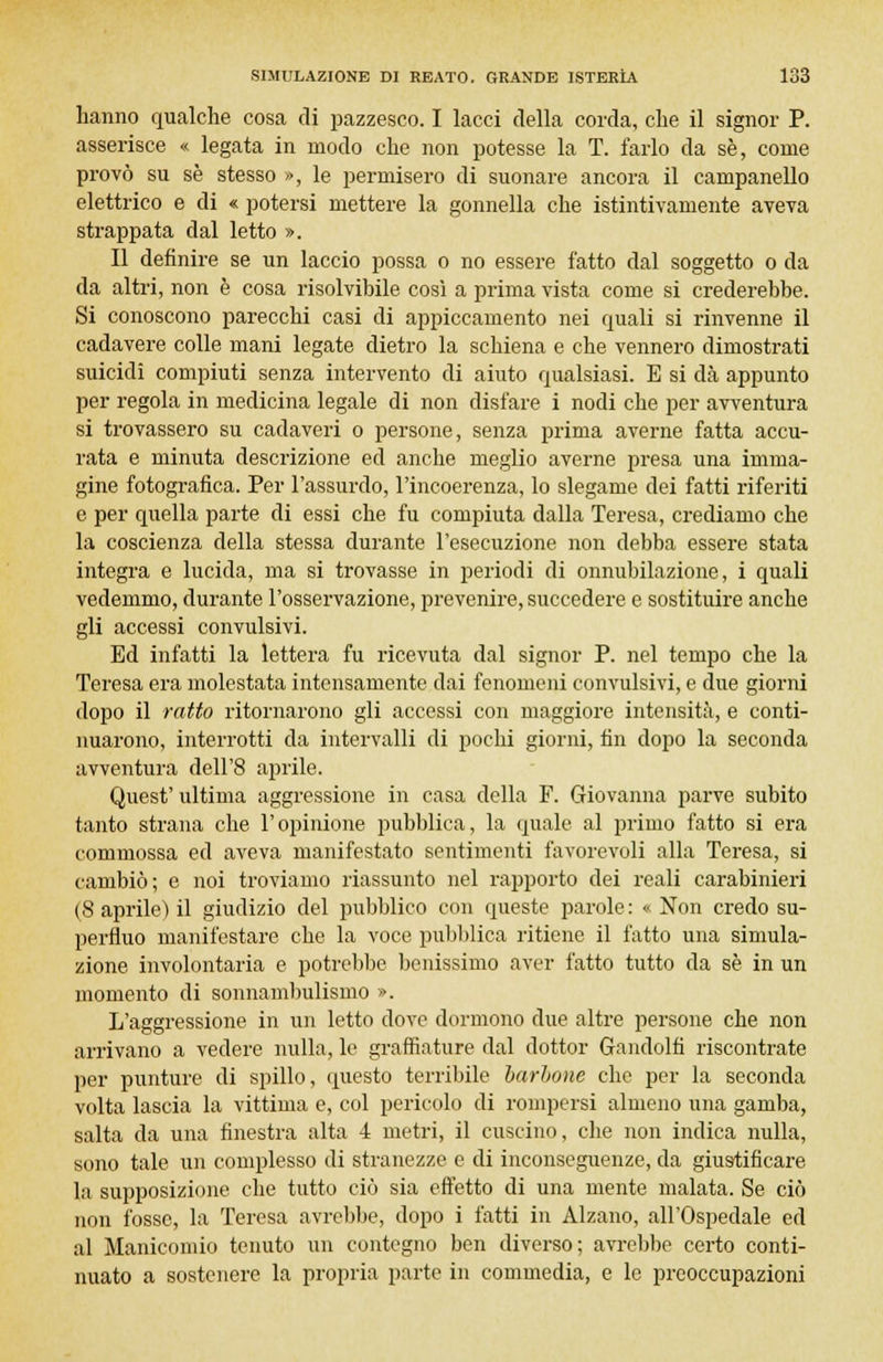 hanno qualche cosa di pazzesco. I lacci della corda, che il signor P. asserisce « legata in modo che non potesse la T. farlo da se, come provò su se stesso », le permisero di suonare ancora il campanello elettrico e di « potersi mettere la gonnella che istintivamente aveva strappata dal letto ». Il definire se un laccio possa o no essere fatto dal soggetto o da da altri, non è cosa risolvibile così a prima vista come si crederebbe. Si conoscono parecchi casi di appiccamento nei quali si rinvenne il cadavere colle mani legate dietro la schiena e che vennero dimostrati suicidi compiuti senza intervento di aiuto qualsiasi. E si dea appunto per regola in medicina legale di non disfare i nodi che per avventura si trovassero su cadaveri o persone, senza prima averne fatta accu- rata e minuta descrizione ed anche meglio averne presa una imma- gine fotografica. Per l'assurdo, l'incoerenza, lo slegame dei fatti riferiti e per quella parte di essi che fu compiuta dalla Teresa, crediamo che la coscienza della stessa durante l'esecuzione non debba essere stata integra e lucida, ma si trovasse in periodi di onnubilazione, i quali vedemmo, durante l'osservazione, prevenire, succedere e sostituire anche gli accessi convulsivi. Ed infatti la lettera fu ricevuta dal signor P. nel tempo che la Teresa era molestata intensamente dai fenomeni convulsivi, e due giorni dopo il ratto ritornarono gli accessi con maggiore intensità, e conti- nuarono, interrotti da intervalli di pochi giorni, fin dopo la seconda avventura dell'8 aprile. Quest' ultima aggressione in casa della F. Giovanna parve subito tanto strana che l'opinione pubblica, la quale al primo fatto si era commossa ed aveva manifestato sentimenti favorevoli alla Teresa, si cambiò; e noi troviamo riassunto nel rapporto dei reali carabinieri (8 aprile) il giudizio del pubblico con queste parole: «Non credo su- perfluo manifestare che la voce pubblica ritiene il fatto una simula- zione involontaria e potrebbe benissimo aver fatto tutto da se in un momento di sonnambulismo ». L'aggressione in un letto dove dormono due altre persone che non arrivano a vedere nulla, le graffiature dal dottor Gandolfi riscontrate per punture di spillo, questo terribile barbone che per la seconda volta lascia la vittima e, col pericolo di rompersi almeno una gamba, salta da una finestra alta 4 metri, il cuscino, che non indica nulla, sono tale un complesso di stranezze e di inconseguenze, da giustificare la supposizione che tutto ciò sia effetto di una mente malata. Se ciò non fosse, la Teresa avrebbe, dopo i fatti in Alzano, all'Ospedale ed al Manicomio tenuto un contegno ben diverso; avrebbe certo conti- nuato a sostenere la propria parte in commedia, e le preoccupazioni