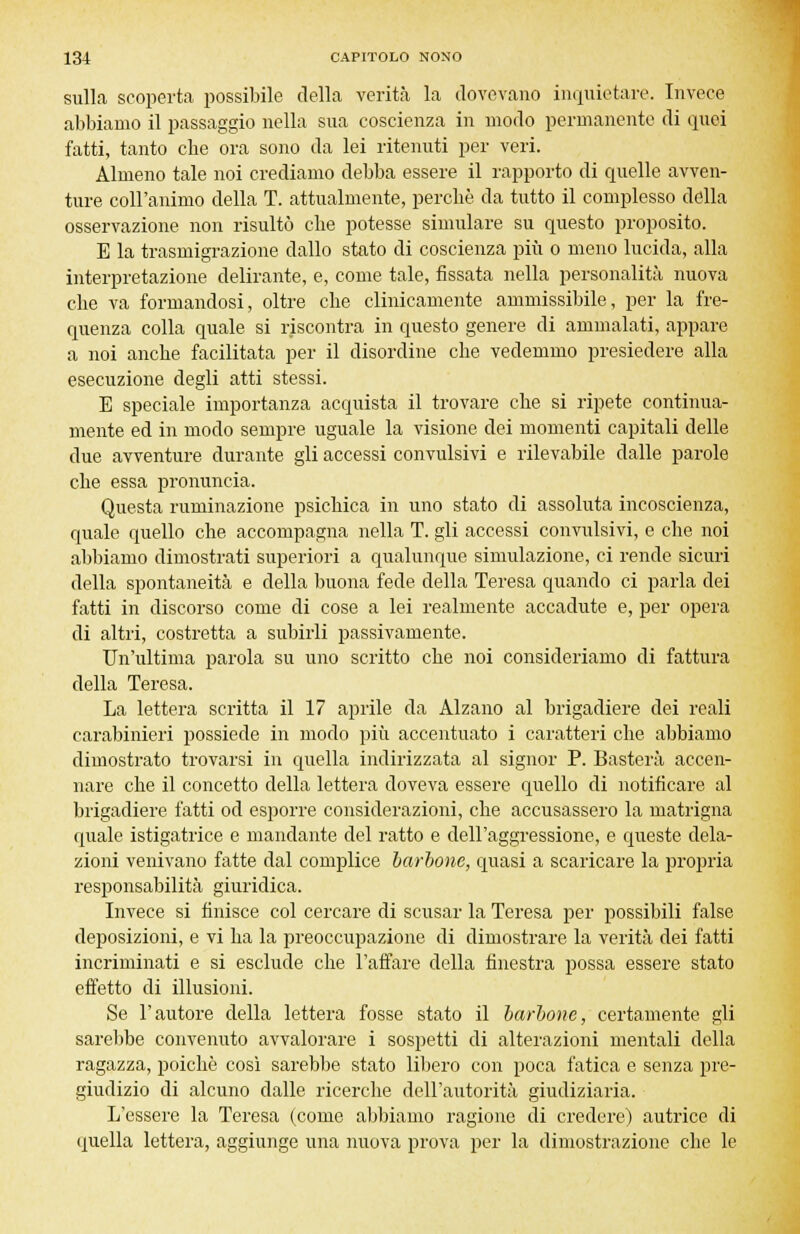 sulla scoperta possibile della verità la dovevano inquietare. Invece abbiamo il passaggio nella sua coscienza in modo permanente di quei fatti, tanto che ora sono da lei ritenuti per veri. Almeno tale noi crediamo debba essere il rapporto di quelle avven- ture coll'animo della T. attualmente, perchè da tutto il complesso della osservazione non risultò che potesse simulare su questo proposito. E la trasmigrazione dallo stato di coscienza più o meno lucida, alla interpretazione delirante, e, come tale, fissata nella personalità nuova che va formandosi, oltre che clinicamente ammissibile, per la fre- quenza colla quale si riscontra in questo genere di ammalati, appare a noi anche facilitata per il disordine che vedemmo presiedere alla esecuzione degli atti stessi. E speciale importanza acquista il trovare che si ripete continua- mente ed in modo sempre uguale la visione dei momenti capitali delle due avventure durante gli accessi convulsivi e rilevabile dalle parole che essa pronuncia. Questa ruminazione psichica in uno stato di assoluta incoscienza, quale quello che accompagna nella T. gli accessi convulsivi, e che noi abbiamo dimostrati superiori a qualunque simulazione, ci rende sicuri della spontaneità e della buona fede della Teresa quando ci parla dei fatti in discorso come di cose a lei realmente accadute e, per opera di altri, costretta a subirli passivamente. Un'ultima parola su uno scritto che noi consideriamo di fattura della Teresa. La lettera scritta il 17 aprile da Alzano al brigadiere dei reali carabinieri possiede in modo più accentuato i caratteri che abbiamo dimostrato trovarsi in quella indirizzata al signor P. Basterà accen- nare che il concetto della lettera doveva essere quello di notificare al brigadiere fatti od esporre considerazioni, che accusassero la matrigna quale istigatrice e mandante del ratto e dell'aggressione, e queste dela- zioni venivano fatte dal complice barbone, quasi a scaricare la propria responsabilità giuridica. Invece si finisce col cercare di scusar la Teresa per possibili false deposizioni, e vi ha la preoccupazione di dimostrare la verità dei fatti incriminati e si esclude che l'affare della finestra possa essere stato effetto di illusioni. Se l'autore della lettera fosse stato il barbone, certamente gli sarebbe convenuto avvalorare i sospetti di alterazioni mentali della ragazza, poiché così sarebbe stato libero con poca fatica e senza pre- giudizio di alcuno dalle ricerche dell'autorità giudiziaria. L'essere la Teresa (come abbiamo ragiono di credere) autrice di quella lettera, aggiunge una nuova prova per la dimostrazione che le