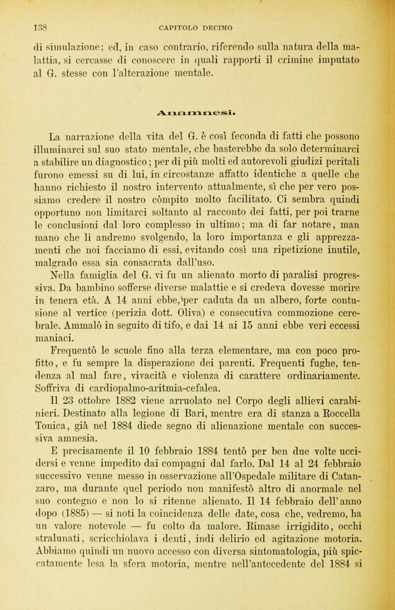 di simulazione ; ed, in caso contrario, riferendo sulla natura della ma- lattia, si cercasse di conoscere in quali rapporti il crimine imputato al G. stesse con l'alterazione mentale. Anamnesit La narrazione della vita del G. è così feconda di fatti che possono illuminarci sul suo stato mentale, che basterebbe da solo determinarci a stabilire un diagnostico ; per di più molti ed autorevoli giudizi peritali furono emessi su di lui, in circostanze affatto identiche a quelle che hanno richiesto il nostro intervento attualmente, sì che per vero pos- siamo credere il nostro compito molto facilitato. Ci sembra quindi opportuno non limitarci soltanto al racconto dei fatti, per poi trarne le conclusioni dal loro complesso in ultimo ; ma di far notare, man mano che li andremo svolgendo, la loro importanza e gli apprezza- menti che noi facciamo di essi, evitando così una ripetizione inutile, malgrado essa sia consacrata dall'uso. Nella famiglia del G. vi fu un alienato morto di paralisi progres- siva. Da bambino sofferse diverse malattie e si credeva dovesse morire in tenera età. A 14 anni ebbe,*per caduta da un albero, forte contu- sione al vertice (perizia dott. Oliva) e consecutiva commozione cere- brale. Ammalò in seguito di tifo, e dai 14 ai 15 anni ebbe veri eccessi maniaci. Frequentò le scuole fino alla terza elementare, ma con poco pro- fitto, e fu sempre la disperazione dei parenti. Frequenti fughe, ten- denza al mal fare, vivacità e violenza di carattere ordinariamente. Soffriva di cardiopalmo-aritmia-cefalea. Il 23 ottobre 1882 viene arruolato nel Corpo degli allievi carabi- nieri. Destinato alla legione di Bari, mentre era di stanza a Koccella Tonica, già nel 1884 diede segno di alienazione mentale con succes- siva amnesìa. E precisamente il 10 febbraio 1884 tentò per ben due volte ucci- dersi e venne impedito dai compagni dal farlo. Dal 14 al 24 febbraio successivo venne messo in osservazione all'Ospedale militare di Catan- zaro, ma durante quel periodo non manifestò altro di anormale nel suo contegno e non lo si ritenne alienato. Il 14 febbraio dell'anno dopo ( 1885) — si noti la coincidenza delle date, cosa che, vedremo, ha un valore notevole — fu colto da malore. Eimase irrigidito, occhi stralunati, scricchiolava i denti, indi delirio ed agitazione motoria. Abbiamo quindi un nuovo accesso con diversa sintomatologia, più spic- catamente lesa la sfera motoria, mentre nell'antecedente del 1884 si