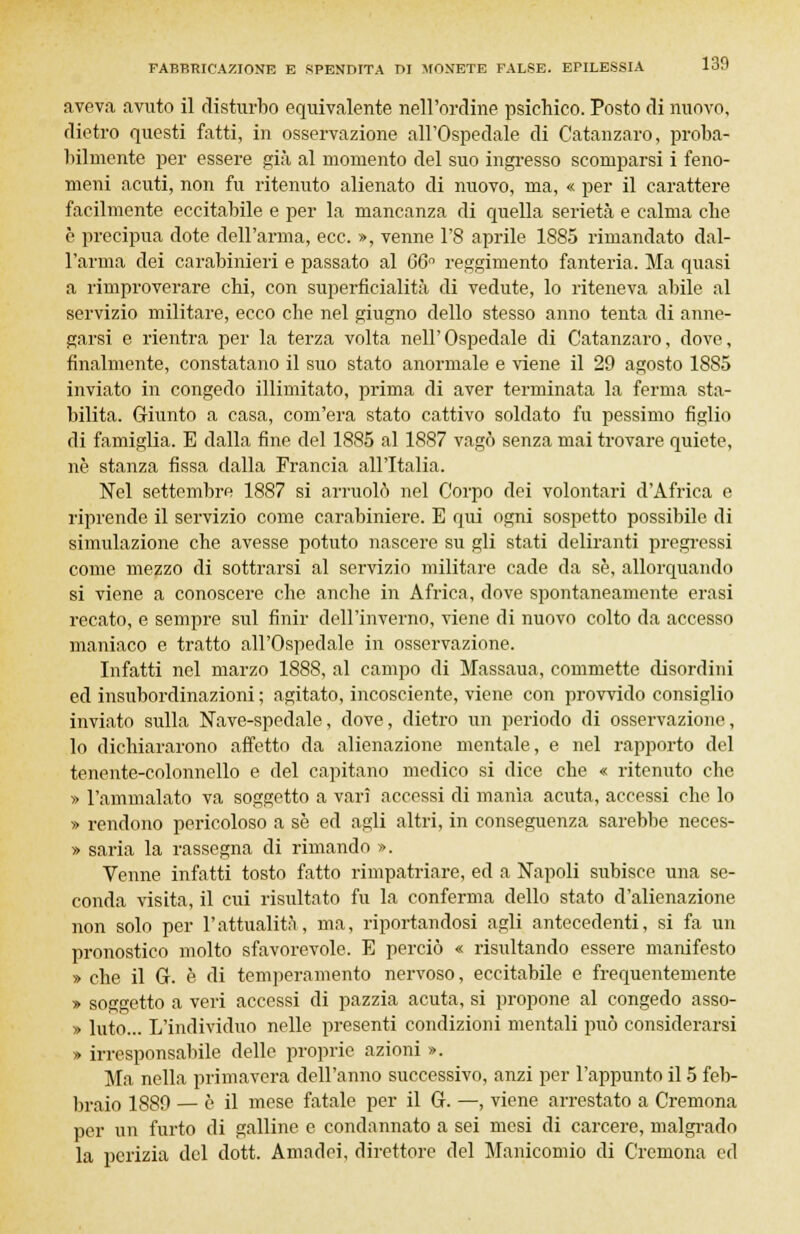 aveva avuto il disturbo equivalente nell'ordine psichico. Posto di nuovo, dietro questi fatti, in osservazione all'Ospedale di Catanzaro, proba- bilmente per essere già al momento del suo ingresso scomparsi i feno- meni acuti, non fu ritenuto alienato di nuovo, ma, « per il carattere facilmente eccitabile e per la mancanza di quella serietà e calma che è precipua dote dell'arma, ecc. », venne l'8 aprile 1885 rimandato dal- l'arma dei carabinieri e passato al 66° reggimento fanteria. Ma quasi a rimproverare chi, con superficialità di vedute, lo riteneva abile al servizio militare, ecco che nel giugno dello stesso anno tenta di anne- garsi e rientra per la terza volta nell'Ospedale di Catanzaro, dove, finalmente, constatano il suo stato anormale e viene il 29 agosto 1885 inviato in congedo illimitato, prima di aver terminata la ferma sta- bilita. Giunto a casa, com'era stato cattivo soldato fu pessimo figlio di famiglia. E dalla fine del 1885 al 1887 vagò senza mai trovare quiete, né stanza fissa dalla Francia all'Italia. Nel settembre 1887 si arruolò nel Corpo dei volontari d'Africa e riprende il servizio come carabiniere. E qui ogni sospetto possibile di simulazione che avesse potuto nascere su gli stati deliranti pregressi come mezzo di sottrarsi al servizio militare cade da se, allorquando si viene a conoscere che anche in Africa, dove spontaneamente erasi recato, e sempre sul finir dell'inverno, viene di nuovo colto da accesso maniaco e tratto all'Ospedale in osservazione. Infatti nel marzo 1888, al campo di Massaua, commette disordini ed insubordinazioni ; agitato, incosciente, viene con provvido consiglio inviato sulla Nave-spedale, dove, dietro un periodo di osservazione, lo dichiararono affetto da alienazione mentale, e nel rapporto del tenente-colonnello e del capitano medico si dice che « ritenuto che » l'ammalato va soggetto a vari accessi di manìa acuta, accessi che lo » rendono pericoloso a se ed agli altri, in conseguenza sarebbe neces- » saria la rassegna di rimando ». Venne infatti tosto fatto rimpatriare, ed a Napoli subisce una se- conda visita, il cui risultato fu la conferma dello stato d'alienazione non solo per l'attualità, ma, riportandosi agli antecedenti, si fa un pronostico molto sfavorevole. E perciò « risultando essere manifesto » che il G. è di temperamento nervoso, eccitabile e frequentemente » soggetto a veri accessi di pazzia acuta, si propone al congedo asso- » luto... L'individuo nelle presenti condizioni mentali può considerarsi » irresponsabile delle proprie azioni ». Ma nella primavera dell'anno successivo, anzi per l'appunto il 5 feb- braio 1889 — è il mese fatale per il G. —, viene arrestato a Cremona per un furto di galline e condannato a sei mesi di carcere, malgrado la perizia del dott. Amndei, direttore del Manicomio di Cremona ed