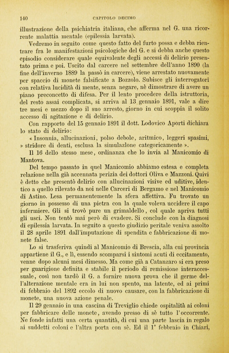 illustrazione della psichiatria italiana, che afferma nel G. una ricor- rente malattia mentale (epilessia larvata). Vedremo in seguito come questo fatto del furto possa e debba rien- trare fra le manifestazioni psicologiche del G. e si debba anche questo episodio considerare quale equivalente degli accessi di delirio presen- tato prima e poi. Uscito dal carcere nel settembre dell'anno 1890 (la fine dell'inverno 1889 la passò in carcere), viene arrestato nuovamente per spaccio di monete falsificate a Bozzolo. Subisce gli interrogatori con relativa lucidità di mente, senza negare, ne dimostrare di avere un piano preconcetto di difesa. Per il lento procedere della istruttoria, del resto assai complicata, si arriva al 13 gennaio 1891, vale a dire tre mesi e mezzo dopo il suo arresto, giorno in cui scoppia il solito accesso di agitazione e di delirio. Con rapporto del 15 gennaio 1891 il doti Lodovico Aporti dichiara lo stato di delirio: « Insonnia, allucinazioni, polso debole, aritmico, leggeri spasimi, » stridore di denti, esclusa la simulazione categoricamente ». Il 16 dello stesso mese, ordinanza che lo invia al Manicomio di Mantova. Del tempo passato in quel Manicomio abbiamo estesa e completa relazione nella già accennata perizia dei dottori Oliva e Mazzoni. Quivi è detto che presentò delirio con allucinazioni visive ed uditive, iden- tico a quello rilevato da noi nelle Carceri di Bergamo e nel Manicomio di Astino. Lesa permanentemente la sfera affettiva. Fu trovato un giorno in possesso di una pietra con la quale voleva uccidere il capo infermiere. Gli si trovò pure un grimaldello, col quale apriva tutti gli usci. Non tentò mai però di evadere. Si conclude con la diagnosi di epilessia larvata. In seguito a questo giudizio peritale veniva assolto il 28 aprile 1891 dall'imputazione di spendita e fabbricazione di mo- nete false. Lo si trasferiva quindi al Manicomio di Brescia, alla cui provincia appartiene il G., e lì, essendo scomparsi i sintomi acuti di eccitamento, venne dopo alcuni mesi dimesso. Ma come già a Catanzaro si era preso per guarigione definita e stabile il periodo di remissione interacces- suale, così non tardò il G. a fornire nuova prova che il germe del- l'alterazione mentale era in lui non spento, ma latente, ed ai primi di febbraio del 1892 eccolo di nuovo causare, con la fabbricazione di monete, una nuova azione penale. Il 29 gennaio in una cascina di Treviglio chiede ospitalità ai coloni per fabbricare delle monete, avendo presso di se tutto l'occorrente. Ne fonde infatti una certa quantità, di cui una parte lascia in regalo ai suddetti coloni e l'altra porta con se. Ed il 1° febbraio in Chiari,