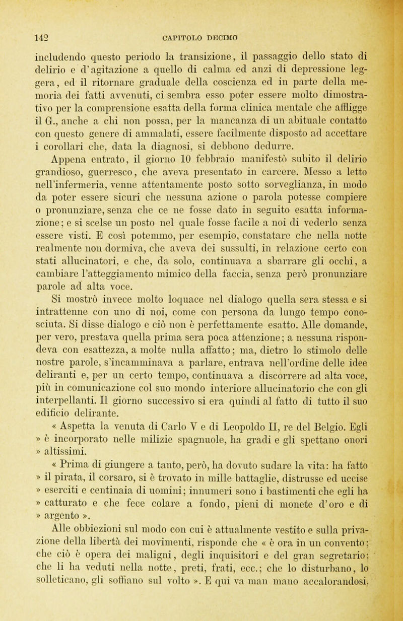 includendo questo periodo la transizione, il passaggio dello stato di delirio e d'agitazione a quello di calma ed anzi di depressione leg- gera, ed il ritornare graduale della coscienza ed in parte della me- moria dei fatti avvenuti, ci sembra esso poter essere molto dimostra- tivo per la comprensione esatta della forma clinica mentale che affligge il 6., anche a chi non possa, per la mancanza di un abituale contatto con questo genere di ammalati, essere facilmente disposto ad accettare i corollari che, data la diagnosi, si debbono dedurre. Appena entrato, il giorno 10 febbraio manifestò subito il delirio grandioso, guerresco, che aveva presentato in carcere. Messo a letto nell'infermeria, venne attentamente posto sotto sorveglianza, in modo da poter essere sicuri che nessuna azione o parola potesse compiere o pronunziare, senza che ce ne fosse dato in seguito esatta informa- zione ; e si scelse un posto nel quale fosse facile a noi di vederlo senza essere visti. E così potemmo, per esempio, constatare che nella notte realmente non dormiva, che aveva dei sussulti, in relazione certo con stati allucinatoli, e che, da solo, continuava a sbarrare gli occhi, a cambiare l'atteggiamento mimico della faccia, senza però pronunziare parole ad alta voce. Si mostrò invece molto loquace nel dialogo quella sera stessa e si intrattenne con uno di noi, come con persona da lungo tempo cono- sciuta. Si disse dialogo e ciò non è perfettamente esatto. Alle domande, per vero, prestava quella prima sera poca attenzione ; a nessuna rispon- deva con esattezza, a molte nulla affatto ; ma, dietro lo stimolo delle nostre parole, s'incamminava a parlare, entrava nell'ordine delle idee deliranti e, per un certo tempo, continuava a discorrere ad alta voce, più in comunicazione col suo mondo interiore allucinatorie che con gli interpellanti. Il giorno successivo si era quindi al fatto di tutto il suo edificio delirante. « Aspetta la venuta di Carlo V e di Leopoldo II, re del Belgio. Egli » è incorporato nelle milizie spaglinole, ha gradi e gli spettano onori » altissimi. « Prima di giungere a tanto, però, ha dovuto sudare la vita: ha fatto » il pirata, il corsaro, si è trovato in mille battaglie, distrusse ed uccise » eserciti e centinaia di uomini ; innumeri sono i bastimenti che egli ha » catturato e che fece colare, a fondo, pieni di monete d'oro e di » argento ». Alle obbiezioni sul modo con cui è attualmente vestito e sulla priva- zione della libertà dei movimenti, risponde che « è ora in un convento : che ciò è opera dei maligni, degli inquisitori e del gran segretario: che li ha veduti nella notte, preti, frati, ecc.; che lo disturbano, lo solleticano, gli soffiano sul volto ». E qui va man mano accalorandosi.