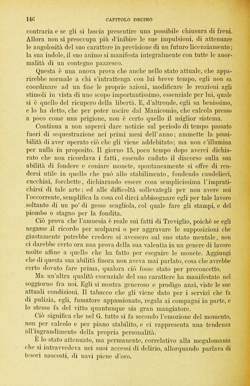 contraria e se gli si lascia presentire una possibile chiusura di freni. Allora non si preoccupa più d'inibire le sue impulsioni, di attenuare le angolosità del suo carattere in previsione di un futuro licenziamento ; la sua indole, il suo animo si manifesta integralmente con tutte le anor- malità di un contegno pazzesco. Questa è una nuova prova che anche nello stato attuale, che appa- rirebbe normale a chi s'intrattenga con lui breve tempo, egli non sa coordinare ad un fine le proprie azioni, modificare le reazioni agli stimoli in vista di uno scopo importantissimo, essenziale per lui, quale si è quello del ricupero della libertà. E, d'altronde, egli sa benissimo, e lo ha detto, che per poter uscire dal Manicomio, che calcola presso a poco come una prigione, non è certo quello il miglior sistema. Continua a non saperci dare notizie sul periodo di tempo passato fuori di sequestrazione nei primi mesi dell'anno; ammette la possi- bilità di aver operato ciò che gli viene addebitato; ma non c'illumina per nulla in proposito. Il giorno 15, poco tempo dopo averci dichia- rato che non ricordava i fatti, essendo caduto il discorso sulla sua abilità di fondere e coniare monete, spontaneamente si offre di ren- dersi utile in quello che può allo stabilimento, fondendo candelieri, cucchiai, forchette, dichiarando essere cosa semplicissima l'imprati- chirsi di tale arte; ed alle difficoltà sollevategli per non avere noi l'occorrente, semplifica la cosa col dirci abbisognare egli per tale lavoro soltanto di un po' di gesso scagliola, col quale fare gli stampi, e del piombo o stagno per la fondita. Ciò prova che l'amnesia è reale sui fatti di Treviglio, poiché se egli negasse Ài ricordo per scolparsi o per aggravare le supposizioni che giustamente potrebbe credere si avessero sul suo stato mentale, non ci darebbe certo ora una prova della sua valentìa in un genere di lavoro molto affine a quello che ha fatto per eseguire le monete. Aggiungi che di questa sua abilità finora non aveva mai parlato, cosa che avrebbe certo dovuto fare prima, qualora ciò fosse stato per preconcetto. Ma un'altra qualità essenziale del suo carattere ha manifestato nel soggiorno fra noi. Egli si mostra generoso e prodigo anzi, viste le sue attuali condizioni. Il tabacco che gli viene dato per i servizi che fa di pulizia, egli, fumatore appassionato, regala ai compagni in parte, e lo stesso fa del vitto quantunque sia gran mangiatore. Ciò significa che nel G. tutto si fa secondo l'emozione del momento, non per calcolo e per piano stabilito, e ci rappresenta una tendenza all'ingrandimento della propria personalità. E lo stato attenuato, ma permanente, correlativo alla megalomania che si intravvedeva nei suoi accessi di delirio, allorquando parlava di tesori nascosti, di navi piene d'oro.