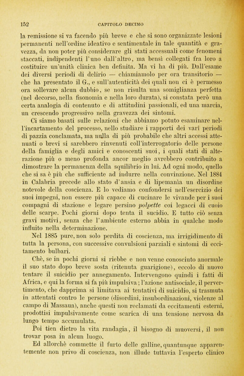 la remissione si va facendo più breve e che si sono organizzate lesioni permanenti nell'ordine ideativo e sentimentale in tale quantità e gra- vezza, da non poter più considerare gli stati accessuali come fenomeni staccati, indipendenti l'uno dall'altro, ma bensì collegati fra loro a costituire un'unità clinica ben definita. Ma vi ha di più. Dall'esame dei diversi periodi di delirio — chiamiamolo per ora transitorio — che ha presentato il G., e sull'autenticità dei quali non ci è permesso ora sollevare alcun dubbio, se non risulta una somiglianza perfetta (nel decorso, nella fisonomia e nella loro durata), si constata però una certa analogia di contenuto e di attitudini passionali, ed una marcia, un crescendo progressivo nella gravezza dei sintomi. Ci siamo basati sulle relazioni che abbiamo potuto esaminare nel- l'incartamento del processo, nello studiare i rapporti dei vari periodi di pazzia conclamata, ma nulla di più probabile che altri accessi atte- nuati o brevi si sarebbero rinvenuti coli'interrogatorio delle persone della famiglia e degli amici e conoscenti suoi, i quali stati di alte- razione più o meno profonda ancor meglio avrebbero contribuito a dimostrare la permanenza della squilibrio in lui. Ad ogni modo, quello che si sa è più che sufficiente ad indurre nella convinzione. Nel 1884 in Calabria precede allo stato d'ansia e di lipemanìa un disordine notevole della coscienza. E lo vediamo confondersi nell'esercizio dei suoi impegni, non essere più capace di cucinare le vivande per i suoi compagni di stazione e legare persino polpette coi legacci di cuoio delle scarpe. Pochi giorni dopo tenta il sucidio. E tutto ciò senza gravi motivi, senza che l'ambiente esterno abbia in qualche modo influito nella determinazione. Nel 1885 pure, non solo perdita di coscienza, ma irrigidimento di tutta la persona, con successive convulsioni parziali e sintomi di ecci- tamento bulbari. Che, se in pochi giorni si riebbe e non venne conosciuto anormale il suo stato dopo breve sosta (ritenuta guarigione), eccolo di nuovo tentare il suicidio per annegamento. Intervengono quindi i fatti di Africa, e qui la forma si fa più impulsiva ; l'azione antisociale, il perver- timento, che dapprima si limitava ai tentativi di suicidio, si trasmuta in attentati contro le persone (disordini, insubordinazioni, violenze al campo di Massaua), anche questi non reclamati da eccitamenti esterni, prodottisi impulsivamente come scarica di una tensione nervosa da lungo tempo accumulata. Poi tien dietro la vita randagia, il bisogno di muoversi, il non trovar posa in alcun luogo. Ed allorché commette il furto delle galline, quantunque apparen- temente non privo di coscienza, non illude tuttavia l'esperto clinico