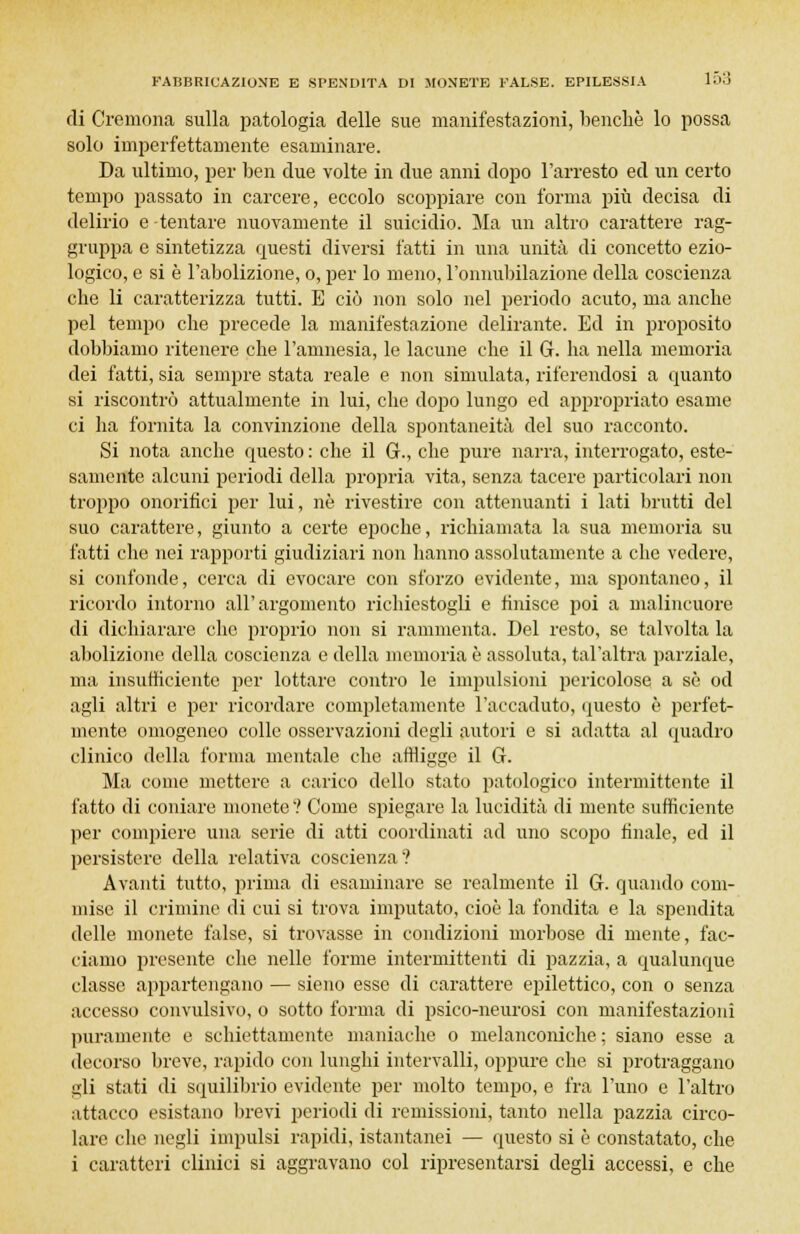 di Cremona sulla patologia delle sue manifestazioni, benché lo possa solo imperfettamente esaminare. Da ultimo, per ben due volte in due anni dopo l'arresto ed un certo tempo passato in carcere, eccolo scoppiare con forma più decisa di delirio e tentare nuovamente il suicidio. Ma un altro carattere rag- gruppa e sintetizza onesti diversi fatti in una unità di concetto ezio- logico, e si è l'abolizione, o, per lo meno, l'onnubilazione della coscienza che li caratterizza tutti. E ciò non solo nel periodo acuto, ma anche pel tempo che precede la manifestazione delirante. Ed in proposito dobbiamo ritenere che l'amnesia, le lacune che il G. ha nella memoria dei fatti, sia sempre stata reale e non simulata, riferendosi a quanto si riscontrò attualmente in lui, che dopo lungo ed appropriato esame ci ha fornita la convinzione della spontaneità del suo racconto. Si nota anche questo : che il G., che pure narra, interrogato, este- samente alcuni periodi della propria vita, senza tacere particolari non troppo onorifici per lui, né rivestire con attenuanti i lati brutti del suo carattere, giunto a certe epoche, richiamata la sua memoria su fatti che nei rapporti giudiziari non hanno assolutamente a che vedere, si confonde, cerca di evocare con sforzo evidente, ma spontaneo, il ricordo intorno all'argomento richiestogli e finisce poi a malincuore di dichiarare che proprio non si rammenta. Del resto, se talvolta la abolizione della coscienza e della memoria è assoluta, tal'altra parziale, ma insufficiente per lottare contro le impulsioni pericolose a sé od agli altri e per ricordare completamente l'accaduto, questo è perfet- mente omogeneo colle osservazioni degli autori e si adatta al quadro clinico della forma mentale che affligge il G. Ma come mettere a carico dello stato patologico intermittente il fatto di coniare monete ? Come spiegare la lucidità di mente sufficiente per compiere una serie di atti coordinati ad uno scopo finale, ed il persistere della relativa coscienza? Avanti tutto, prima di esaminare se realmente il 6. quando com- mise il crimine di cui si trova imputato, cioè la fondita e la spendita delle monete false, si trovasse in condizioni morbose di niente, fac- ciamo presente che nelle forme intermittenti di pazzia, a qualunque classe appartengano — sieno esse di carattere epilettico, con o senza accesso convulsivo, o sotto forma di psico-neurosi con manifestazioni puramente e schiettamente maniache o melanconiche ; siano esse a decorso breve, rapido con lunghi intervalli, oppure che si protraggano gli stati di squilibrio evidente per molto tempo, e fra l'uno e l'altro attacco esistano brevi periodi di remissioni, tanto nella pazzia circo- lare che negli impulsi rapidi, istantanei — questo si è constatato, che i caratteri clinici si aggravano col ripresentarsi degli accessi, e che