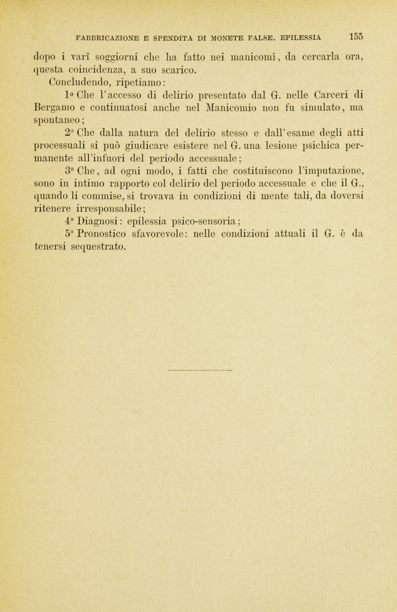 dopo i vari soggiorni che ha fatto nei manicomi, da cercarla ora, questa coincidenza, a suo scarico. Concludendo, ripetiamo : 1° Che l'accesso di delirio presentato dal G. nelle Carceri di Bergamo e continuatosi anche nel Manicomio non fu simulato, ma spontaneo ; 2° Che dalla natura del delirio stesso e dall' esame degli atti processuali si può giudicare esistere nel G. una lesione psichica per- manente all'infuori del periodo accessuale; 3° Che, ad ogni modo, i fatti che costituiscono l'imputazione, sono in intimo rapporto col delirio del periodo accessuale e che il G., quando li commise, si trovava in condizioni di niente tali, da doversi ritenere irresponsabile ; 4° Diagnosi : epilessia psico-sensoria ; 5° Pronostico sfavorevole : nelle condizioni attuali il G. è da tenersi sequestrato.